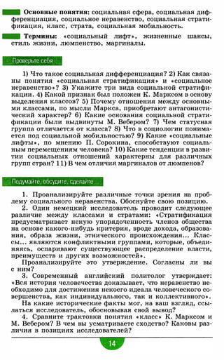 - Основные понятия: социальна.я сфера, социальна.я диф­
ференциация, социальное неравенство, социальна.я страти­
фикация, класс, страта, социальна.я мобильность.
- Термины: «социальный лифт » , жизненные шансы,
стиль жизни, люмпенство, маргиналы.
Проверьте себя
1) Что такое социальна.я дифференциация? 2) Как связа­
ны понятия « социальна.я стратификация » и « социальное
неравенство » ? 3) Укажите три вида социальной стратифи­
кации . 4) Какой признак был положен К. Марксом в основу
выделения классов? 5) Почему отношения между основны­
ми классами, по мысли Маркса, приобретают антагонисти­
ческий характер? 6) Какие основания социальной страти­
фикации были выдвинуты М. Вебером? 7) Чем статусная
группа отличается от класса? 8) Что в социологии понима­
ется под социальной мобильностью? 9) Какие «социальные
лифты » , по мнению П. Сорокина, способствуют социаль­
ным перемещениям человека? 10) Какие тенденции в разви­
тии социальных отношений характерны для различных
групп стран? 1 1) В чем отличи.я маргиналов от люмпенов?
Подумайте, обсудите, сделайте
1 . Проанализируйте различные точки зрения на проб­
лему социального неравенства. Обоснуйте свою позицию.
2 . Один немецкий исследователь проводит следующее
различие между классами и стратами: « Стратификация
предусматривает некую упорядоченность членов общества
на основе какого-нибудь критерия, вроде дохода, образова­
ния, образа жизни, этнического происхождения. . . Клас­
сы. . . .являются конфликтными группами, которые, объеди­
няясь, оспаривают существующее распределение власти,
преимуществ и других возможностей » .
Проанализируйте это утверждение. Согласны ли вы
с ним?
3. Современный английский политолог утверждает:
« Вся история человечества доказывает, что неравенство не­
обходимо для достижения некоего идеала человеческого со­
вершенства, как индивидуального, так и коллективного » .
На какие исторические факты мог, на ваш взгляд, ссы­
латься исследователь, обосновывая свой вывод?
4. Сравните трактовки понятия « класс » К. Марксом и
М. Вебером? В чем вы усматриваете сходство? Каковы раз­
личия в позициях исследователей?
•
 