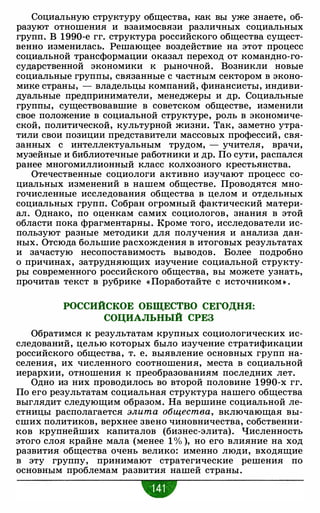 Социальную структуру общества, как вы уже знаете, об­
разуют отношения и взаимосвязи различных социальных
групп. В 1990-е гг. структура российского общества сущест­
венно изменилась. Решающее воздействие на этот процесс
социальной трансформации оказал переход от командно-го­
сударственной экономики к рыночной. Возникли новые
социальные группы, связанные с частным сектором в эконо­
мике страны, - владельцы компаний, финансисты, индиви­
дуальные предприниматели, менеджеры и др. Социальные
группы, существовавшие в советском обществе, изменили
свое положение в социальной структуре, роль в экономиче­
ской, политической, культурной жизни. Так, заметно утра­
тили свои позиции представители массовых профессий, свя­
занных с интеллектуальным трудом, - учителя, врачи,
музейные и библиотечные работники и др. По сути, распался
ранее многомиллионный класс колхозного крестьянства.
Отечественные социологи активно изучают процесс со­
циальных изменений в нашем обществе. Проводятся мно­
гочисленные исследования общества в целом и отдельных
социальных групп. Собран огромный фактический матери­
ал. Однако, по оценкам самих социологов, знания в этой
области пока фрагментарны. Кроме того, исследователи ис­
пользуют разные методики для получения и анализа дан­
ных. Отсюда большие расхождения в итоговых результатах
и зачастую несопоставимость выводов. Более подробно
о причинах, затрудняющих изучение социальной структу­
ры современного российского общества, вы можете узнать,
прочитав текст в рубрике « Поработайте с источником • .
РОССИЙСКОЕ ОБЩЕСТВО СЕГОДНЯ:
СОЦИАЛЬНЫЙ СРЕЗ
Обратимся к результатам крупных социологических ис­
следований, целью которых было изучение стратификации
российского общества, т. е. выявление основных групп на­
селения, их численного соотношения, места в социальной
иерархии, отношения к преобразованиям последних лет.
Одно из них проводилось во второй половине 1 990-х гг.
По его результатам социальная структура нашего общества
выглядит следующим образом. На вершине социальной ле­
стницы располагается элита общества, включающая вы­
сших политиков, верхнее звено чиновничества, собственни­
ков крупнейших капиталов (бизнес-элита). Численность
этого слоя крайне мала (менее 1 % ), но его влияние на ход
развития общества очень велико: именно люди, входящие
в эту группу, принимают стратегические решения по
основным проблемам развития нашей страны.
-
 