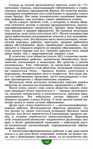Следом за элитой располагается верхний класс (5-7%
населения страны), охватывающий собственников и управ­
ляющих крупных предприятий, банков. По качеству жизни,
стандартам потребления этот слой близок к среднему классу
стран Запада. Эти люди положительно оценивают проводи­
мые реформы, они активны, умеют добиваться успеха.
Далее следует средний слой, к которому в нашем обще­
стве относятся мелкие и средние предприниматели, высоко­
квалифицированные специалисты, среднее звено бюрокра­
тии, высшее и среднее офицерство. По оценкам некоторых
социологов, доля этого слоя около 15% . Почти половину (две
трети работающих) исследователи отнесли к так называемо­
му базовому слою. Это большая часть интеллигенции, техни­
ческий персонал, рабочие, крестьяне, рядовые работники
сферы обслуживания. Здесь преобладают женщины, люди
среднего и старшего возраста со средним образованием, жи­
тели малых городов или сел. Средняя зарплата этих людей
вдвое ниже, чем у представителей среднего слоя.
К нижнему слою общества (около 10% ) отнесены неква­
лифицированные рабочие, хронически безработные, боль­
шинство пенсионеров и инвалидов. Их средства к жизни
минимальны. Уже собственно за пределами социальной
структуры находится слой общества, названный социолога­
ми социальным дном, - бродяги, бомжи, алкоголики и
наркоманы, беспризорные дети и подростки. Эти люди жи­
вут по собственным правилам, часто находящимся в пол­
ном противоречии с общественными нормами.
Несколько иной выглядит социальная картина нашего
общества по данным исследования, проведенного в 2004 г.
После очень узкого слоя элиты общества первую пози­
цию занимают белые воротнички-1 - высшие руководите­
ли, высокие специалисты и интеллектуалы, крупные пред­
приниматели. Эта небольшая группа образует слой
верхнего среднего класса России. У этой группы самый вы­
сокий доход и самое лучшее образование.
Далее идут синие воротнички-1 - высококвалифициро­
ванные рабочие. Исследователи обратили внимание, что
эта группа по своим статусным позициям обогнала такие
группы, как белые воротнички-2 (менеджеры среднего зве­
на), и голубые воротнички (интеллигенция). Причины
этой « социальной аномалии >) выдвигаются различные: воз­
врат к более примитивной экономике с небольшой науч­
но-технической составляющей, перепроизводство образо­
ванных людей.
У высококвалифицированных рабочих в два раза выше
доход и в два раза более уверенные позиции на рынке тру­
да, чем у менеджеров среднего звена, но по количеству зна-
•
 