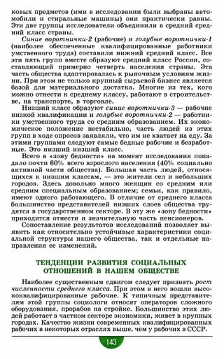 ковых предметов (ими в исследовании были выбраны авто­
мобили и стиральные машины) они практически равны.
Эти две группы исследователи объединили в средний сред­
ний класс страны.
Синие воротнички-2 (рабочие) и голубые воротнички-!
(наиболее обеспеченные квалифицированные работники
умственного труда) составили нижний средний класс. Все
эти пять групп вместе образуют средний класс России, со­
ставляющий примерно четверть населения страны. Эта
часть общества адаптировалась к рыночным условиям жиз­
ни. При этом не только крупный сырьевой бизнес является
базой для материального достатка. Многие из тех, кого
можно отнести к среднему классу, работают в строительст­
ве, на транспорте, в торговле.
Низший класс образуют синие воротнички-3 - рабочие
низкой квалификации и голубые воротнички-2 - работни­
ки умственного труда со средним образованием. Их эконо­
мическое положение нестабильно, часть людей из этих
групп в ходе опросов заявляли, что им не хватает на еду. За
этими группами следуют самые бедные рабочие и безработ­
ные. Это низший низший класс.
Всего в « зону бедности » на момент исследования попа­
дало почти 60% всего взрослого населения (40% социально
активной части общества). Большая часть людей, относя­
щихся к низшим классам, - это жители сел и небольших
городов. Здесь довольно много женщин со средним или
средним специальным образованием; семьи, как правило,
имеют одного работающего. В отличие от среднего класса
большинство представителей низших слоев общества тру­
дятся в государственном секторе. В эту же « зону бедности »
приходится отнести и значительную часть пенсионеров.
Сопоставление результатов исследований позволяет вы­
явить как относительно устойчивые характеристики соци­
альной структуры нашего общества, так и отдельные на­
правления ее изменений.
ТЕНДЕНЦИИ РАЗВИТИЯ СОЦИАЛЬНЫХ
ОТНОШЕНИЙ В НАШЕМ ОБЩЕСТВЕ
Наиболее существенным сдвигом следует признать рост
численности среднего кл.асса. При этом в него вошли высо­
коквалифицированные рабочие. К типичным представите­
лям этой группы социологи относят операторов сложного
оборудования, прорабов на стройке. Большинство этих лю­
дей работает в частном секторе экономики, живет в крупных
городах. Качество жизни современных квалифицированных
рабочих в некоторых отраслях выше, чем у рабочих в СССР.
•
 