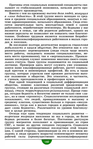 Причины этих социальных изменений специалисты свя­
зывают со стабилизацией экономики, началом роста про­
мышленного производства.
Вместе с тем по-прежнему высока доля людей, живущих
в «зоне бедности» . В этой группе много женщин со сред­
ним и средним специальным образованием, занятых в сис­
теме здравоохранения, начального образования. Сюда отно­
сится значительная часть многодетных семей с одним
работником, неработающие пенсионеры. Но бедными у нас
являются и семьи, где оба родителя работают, однако их
низкие зарплаты не позволяют им повысить свое благосос­
тояние. Особенно трудным является положение безработ­
ных и низкоквалифицированных работников в малых горо­
дах и поселках.
За последние полтора десятилетия возросла социальная
мобильность в нашем обществе. Это относится как к « го­
ризонтальным » перемещениям (люди стали чаще менять
место работы, овладевать новыми специальностями, ме­
нять место проживания), так и « вертикальным » . Проявле­
ниями последних служат изменения многими своего социа­
льного статуса. Одни группы поднимаются по социальной
лестнице. Примером здесь могут служить уже упоминав­
шиеся нами квалифицированные рабочие, растет социаль­
ный престиж и инженерных профессий. Но есть и такие
группы, которые утратили свое прежнее достаточно высо­
кое положение в обществе. Это относится, в частности,
к ученым, преподавателям и профессорам вузов.
Еще одной тенденцией в социальной дифференциации
общества, помимо классовых различий (разделение на
группы, стоящие на различных ступенях социальной лест­
ницы), стали территориально-региональные. Проще гово­
ря, сегодня бедность и богатство имеют не только свое «ли­
цо » , но и свою « прописку» . Социологические исследования
показывают, что людей, принадлежащих к высшему и
среднему классам, существенно больше в городах- « милли­
онниках » , тогда как в малых городах и деревнях преобла­
дает « зона бедности » . Различаются по уровню благополу­
чия и целые регионы.
Отсюда еще одна тенденция социального развития -
возросшая миграция населения из сел в города, из более
бедных регионов в более богатые. Постоянно растущую
группу мигрантов пополняют и приезжающие из стран
СНГ, а также из других соседних государств. Социологи
указывают на противоречивые последствия этой тенден­
ции. С одной стороны, приезжающие (а это в основном мо­
лодежь и люди среднего возраста) компенсируют нехватку
рабочей силы (преимущественно малоквалифицирован-
•
 