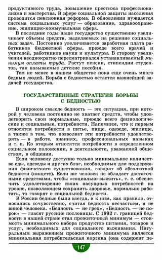 продуктивного труда, повышение престижа профессиона­
лизма и мастерства. В сфере социальной защиты населения
проводится пенсионная реформа. В обновлении нуждается
система социальных услуг - образование, здравоохране­
ние, жилищно-коммунальная сфера.
В последние годы наше государство существенно увели­
чивает объемы средств, выделяемых на решение социаль­
ных задач. Постоянно увеличивается заработная плата ра­
ботников бюджетной сферы, прежде всего врачей и
учителей, работников науки и культуры. В сторону увели­
чения неоднократно пересматривался устанавливаемый ми­
нимум оплаты труда. Растут пенсии, стипендии студен­
тов, так называемые детские пособия.
Тем не менее в нашем обществе пока еще очень много
бедных людей. Борьба с бедностью остается важнейшей за­
дачей государства.
ГОСУДАРСТВЕННЫЕ СТРАТЕГИИ БОРЬБЫ
С БЕДНОСТЬЮ
В широком смысле бедность - это ситуация, при кото­
рой у человека постоянно не хватает средств, чтобы удов­
летворить свои нормальные, прежде всего физиологиче­
ские и социальные, потребности. Напомним, что к первым
относятся потребности в питье, пище, одежде, жилище,
а также в том, что позволяет эти потребности удовлетво­
рять - в работе, знаниях, профессиональных навыках
и т. п. Ко вторым относятся потребности в определенном
социальном положении, в деятельности, уважаемой обще­
ством, в общении.
Если человеку доступно только минимальное количест­
во еды, одежды и других благ, необходимых для поддержа­
ния физического существования, говорят об абсолютной
бедности (нищете). Если же человек не обладает достаточ­
ными средствами, чтобы « социально выжить» , т. е. обеспе­
чить удовлетворение своих насущных потребностей на
уровне, позволяющем сохранить здоровье, нормально рабо­
тать, то говорят о социальной бедности.
В России бедные были всегда, и к ним, как правило, от­
носились сочувственно, считая бедность несчастьем, а не
виной человека. « Бедность - не грех » , « Бедность - не по­
рок » - гласят русские пословицы. С 1992 г. границей бед­
ности в нашей стране стал прожиточный минимум - стои­
мость минимального набора продуктов питания, товаров и
услуг, необходимых для социального выживания. Нату­
ральным выражением прожиточного минимума является
минимальная потребительская корзина (она содержит пе-
•
 