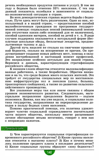речень необходимых продуктов питания и услуг). В том же
году к бедным было отнесено 33% населения. С тех пор
данный показатель колебался в зависимости от социаль­
но-экономической ситуации в стране.
Во всех демократических странах ведется борьба с бедно­
стью. Пути здесь могут быть различными. Один из них, ис­
пользуемый и в нашей стране, - предоставление пособий
малообеспеченным гражданам по программам государст­
венной помощи: социальных пенсий (минимальной пенсии
при отсутствии каких-либо оснований для ее назначения),
пособий одиноким матерям, пособий на детей и т. п. В ряде
случаев поддержка оказывается в натуральной форме (бес­
платные школьные обеды, бесплатные лекарства, продово­
льственные талоны и др.).
Другой путь нацелен не столько на смягчение проявле­
ний бедности, сколько на искоренение ее причин. Он пре­
дусматривает создание новых рабочих мест, помощь в овла­
дении востребованной в настоящий момент профессией.
Это направление особенно актуально для нашей страны.
Вернемся к данным, характеризующим стратификацию
российского общества.
К низшим слоям общества относятся малоквалифициро­
ванные работники, а также безработные. Обратим внима­
ние и на то, что среди бедных много сельских жителей. Это
требует от государства специальных мер по восстановле­
нию инфраструктуры сел и поселков (школ, больниц,
транспортного сообщения), а также по развитию сельскохо­
зяйственного производства.
Все указанные меры так или иначе связаны с общим
уровнем экономического развития. Следовательно, маги­
стральное направление преодоления бедности - подъем
экономики. Важна, как мы уже видели, и социальная поли­
тика государства, направленная на перераспределение до­
ходов в пользу бедных слоев населения.
Помимо практической помощи, эта политика удовлет­
воряет чувство социальной справедливости значительной
части нашего общества, поскольку многие расценивают
личное обогащение весьма негативно, говорят о нем как
о неправедно нажитом.
,_:._Проверьте себя
1) Чем характеризуется социальная стратификация со­
временного российского общества? 2) Какие группы населе­
ния относятся к высшему классу? 3) Как и почему меня­
лось положение среднего класса в последнее десятилетие?
4) Какие социальные группы образуют «зону бедности » ?
-
 
