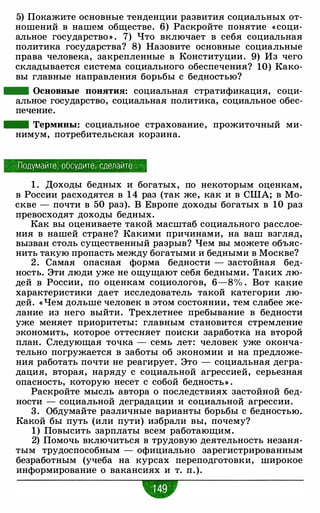 5) Покажите основные тенденции развития социальных от­
ношений в нашем обществе. 6) Раскройте понятие « соци­
альное государство >) . 7) Что включает в себя социальная
политика государства? 8) Назовите основные социальные
права человека, закрепленные в Конституции. 9) Из чего
складывается система социального обеспечения? 10) Како­
вы главные направления борьбы с бедностью?
- Основные понятия: социальная стратификация, соци­
альное государство, социальная политика, социальное обес­
печение.
- Термины: социальное страхование, прожиточный ми­
нимум, потребительская корзина.
Подумайте, обсудите, сделайте
1 . Доходы бедных и богатых, по некоторым оценкам,
в России расходятся в 1 4 раз (так же, как и в США; в Мо­
скве - почти в 50 раз). В Европе доходы богатых в 10 раз
превосходят доходы бедных.
Как вы оцениваете такой масштаб социального расслое­
ния в нашей стране? Какими причинами, на ваш взгляд,
вызван столь существенный разрыв? Чем вы можете объяс­
нить такую пропасть между богатыми и бедными в Москве?
2 . Самая опасная форма бедности - застойная бед­
ность. Эти люди уже не ощущают себя бедными. Таких лю­
дей в России, по оценкам социологов, 6-8% . Вот какие
характеристики дает исследователь такой категории лю­
дей. « Чем дольше человек в этом состоянии, тем слабее же­
лание из него выйти. Трехлетнее пребывание в бедности
уже меняет приоритеты: главным становится стремление
экономить, которое оттесняет поиски заработка на второй
план. Следующая точка - семь лет: человек уже оконча­
тельно погружается в заботы об экономии и на предложе­
ния работать почти не реагирует. Это - социальная дегра­
дация, вторая, наряду с социальной агрессией, серьезная
опасность, которую несет с собой бедносты .
Раскройте мысль автора о последствиях застойной бед­
ности - социальной деградации и социальной агрессии.
3. Обдумайте различные варианты борьбы с бедностью.
Какой бы путь (или пути) избрали вы, почему?
1) Повысить зарплаты всем работающим.
2) Помочь включиться в трудовую деятельность незаня­
тым трудоспособным - официально зарегистрированным
безработным (учеба на курсах переподготовки, широкое
информирование о вакансиях и т. п.).
w
 
