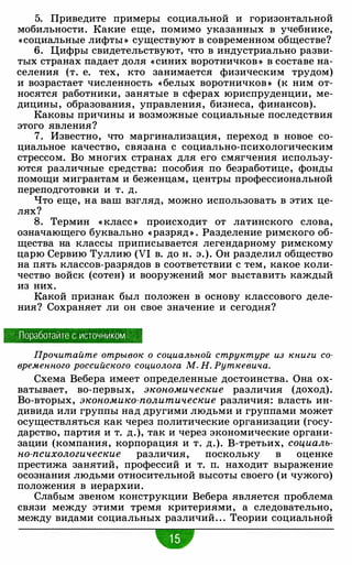 5. Приведите примеры социальной и горизонтальной
мобильности. Какие еще, помимо указанных в учебнике,
«социальные лифты » существуют в современном обществе?
6. Цифры свидетельствуют, что в индустриально разви­
тых странах падает доля « синих воротничков » в составе на­
селения (т. е. тех, кто занимается физическим трудом)
и возрастает численность «белых воротничков » (к ним от­
носятся работники, занятые в сферах юриспруденции, ме­
дицины, образования, управления, бизнеса, финансов).
Каковы причины и возможные социальные последствия
этого явления?
7. Известно, что маргинализация, переход в новое со­
циальное качество, связана с социально-психологическим
стрессом. Во многих странах для его смягчения использу­
ются различные средства: пособия по безработице, фонды
помощи мигрантам и беженцам, центры профессиональной
переподготовки и т. д.
Что еще, на ваш взгляд, можно использовать в этих це­
лях?
8. Термин « класс » происходит от латинского слова,
означающего буквально «разряд » . Разделение римского об­
щества на классы приписывается легендарному римскому
царю Сервию Туллию (VI в. до н. э.). Он разделил общество
на пять классов-разрядов в соответствии с тем, какое коли­
чество войск (сотен) и вооружений мог выставить каждый
из них.
Какой признак был положен в основу классового деле­
ния? Сохраняет ли он свое значение и сегодня?
Поработайте с источником
Прочитайте отрывок о социальной структуре из книги со­
временного российского социолога М. Н. Руткевича.
Схема Вебера имеет определенные достоинства. Она ох­
ватывает, во-первых, экономические различия (доход).
Во-вторых, экономико-политические различия: власть ин­
дивида или группы над другими людьми и группами может
осуществляться как через политические организации (госу­
дарство, партия и т. д.), так и через экономические органи­
зации (компания, корпорация и т. д.). В-третьих, социаль­
но-психологические различия, поскольку в оценке
престижа занятий, профессий и т. п. находит выражение
осознания людьми относительной высоты своего (и чужого)
положения в иерархии.
Слабым звеном конструкции Вебера является проблема
связи между этими тремя критериями, а следовательно,
между видами социальных различий. . . Теории социальной
 