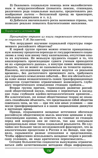 3) Оказывать социальную помощь всем малообеспечен­
ным и нетрудоспособным (повысить пенсии, стипендии,
различного рода социальные выплаты, предоставлять раз­
нообразные льготы - бесплатный проезд на транспорте,
небольшая квартплата и т. п.).
4) Добиться значительного роста экономики страны, что
позволит реально повысить благосостояние населения.
Поработайте с источником
Прочитайте отрывок из книги современного отечественно­
го социолога Т. И. Заславской.
Что затрудняет изучение социальной структуры совре­
менного российского общества?
К первой группе причин можно отнести принципиаль­
ную новизну процессов перехода от государственного социа­
лизма к тому или иному типу капитализма, отсутствие опы­
та их изучения. Не меньшую трудность создает и то, что
анализировать происходящие сдвиги ученым приходится
не из « прекрасного далека» , а изнутри самих меняющихся
обществ, что не может не сказываться на точности оценок.
Наконец, исследования практически ведутся « в реальном
времени » , без достаточного временного лага, требуемого
для серьезного осмысления событий. . . Все эти обстоятельст­
ва плюс явная незаконченность самих трансформационных
процессов существенно ограничивают возможность глубо­
кого теоретического осмысления стоящих проблем. . .
Вторая группа причин, тормозящих развитие россий­
ской общественной науки, связана с пережитым в послед­
ние годы глубоким идейно-методологическим кризисом . . .
Ни классические, ни новые общественные теории не оказа­
лись способными объяснить, что представляли собой общества
советского типа, во что - при тех или иных условиях - они
могли трансформироваться и в каких направлениях движутся
в настоящее время.
Правда, открывшиеся западные источники обогатили
российскую общественную мысль многими ценными и пер­
спективными идеями, но ответить на главные из стоящих
перед ней вопросов они не смогли, так как описывали
принципиально иные типы социальной реальности. Не слу­
чайно все большее число исследователей фиксируют, что за
аналогичными процессами в России и на Западе, как пра­
вило, скрываются разные отношения и представления.
Чтобы эффективно использовать западные теории в россий­
ских условиях, их надо критически переосмыслить. . .
Сегодня большинство социологов вынуждены ограничи­
ваться либо качественными методами сбора информации,
-
 