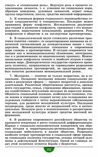 статус• и «социальная ролы . Ведущую роль в процессе со­
циализации личности, т. е. усвоения ею социальных норм,
образцов поведения, духовных ценностей, играет семья,
группа сверстников, школа, средства массовой информации.
5 . К основным формам социального взаимодействия от­
носят сотрудничество и соперничество. Последнее может
принимать форму конфликта. Исследователи различают
ряд стадий в развитии конфликта, связанных с его возник­
новением, нарастанием (эскалацией), разрешением. Роль
конфликтов в обществе и их последствия противоречивы.
6. В социологической науке сложились различные трак­
товки понятия « нация • : от акцентирования внимания на эт­
нической составляющей до отождествления нации с госу­
дарством. Межнациональные отношения в современном
мире сложны и противоречивы. И сегодня сохраняется тен­
денция как к межнациональному сближению, интеграции,
так и к размежеванию по национальному признаку. Межна­
циональные конфликты относят к наиболее острым в совре­
менном мире. Демократически государства стремятся прово­
дить политику, направленную на справедливое разрешение
межнациональных противоречий, на предотвращение лю­
бых попыток разжигания межнациональной розни.
7. Молодежь - понятие не только возрастное, но и со­
циальное. Овладение молодыми новыми социальными ро­
лями в различных сферах - процесс непростой и довольно
длительный. Различные общественные институты, прежде
всего государство, семья, учреждения образования, призва­
ны содействовать вступлению молодых во взрослую жизнь.
Общность социальной позиции, особенности сознания, сти­
ля жизни и поведения создают почву для складывания мо­
лодежных сообществ с четко выраженными собственными
чертами, для развития молодежной культуры. Последняя
неоднородна, среди многих ее направлений есть и антисо­
циальные. Большую роль в возникновении и распростране­
нии молодежной культуры играют средства массовой ин­
формации.
8 . В развитии современного российского общества со­
храняется тенденция к росту социальной дифференциации.
Наряду с социально-экономическим измерением она обре­
тает сегодня и территориально-региональное. Возрастает
социальная мобильность в нашем обществе. Разрешить
наиболее острые противоречия в социальной сфере призва­
на социальная политика государства, основы которой зало­
жены в действующей Конституции. Одной из главных за­
дач этой политики остается борьба с бедностью.
•
 