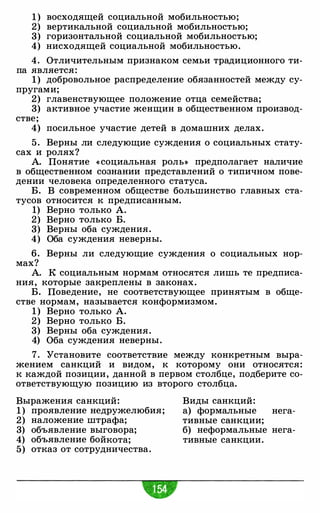1 ) восходящей социальной мобильностью;
2) вертикальной социальной мобильностью;
3) горизонтальной социальной мобильностью;
4) нисходящей социальной мобильностью.
4. Отличительным признаком семьи традиционного ти­
па является:
1) добровольное распределение обязанностей между су­
пругами;
2) главенствующее положение отца семейства;
3) активное участие женщин в общественном производ­
стве;
4) посильное участие детей в домашних делах.
5 . Верны ли следующие суждения о социальных стату­
сах и ролях?
А. Понятие « социальная роль» предполагает наличие
в общественном сознании представлений о типичном пове­
дении человека определенного статуса.
Б. В современном обществе большинство главных ста-
тусов относится к предписанным.
1) Верно только А.
2) Верно только Б.
3) Верны оба суждения.
4) Оба суждения неверны.
6. Верны ли следующие суждения о социальных нор­
мах?
А. К социальным нормам относятся лишь те предписа­
ния, которые закреплены в законах.
Б. Поведение, не соответствующее принятым в обще-
стве нормам, называется конформизмом.
1 ) Верно только А.
2) Верно только Б.
3) Верны оба суждения.
4) Оба суждения неверны.
7. Установите соответствие между конкретным выра­
жением санкций и видом, к которому они относятся:
к каждой позиции, данной в первом столбце, подберите со­
ответствующую позицию из второго столбца.
Выражения санкций:
1 ) проявление недружелюбия;
2) наложение штрафа;
3) объявление выговора;
4) объявление бойкота;
5) отказ от сотрудничества.
Виды санкций:
а) формальные
тивные санкции;
нега-
б) неформальные нега­
тивные санкции.
 