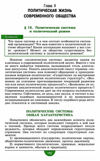 Вспомните
Глава 11
ПОЛИТИЧЕСКАЯ ЖИЗНЬ
СОВРЕМЕННОГО ОБЩЕСТВА
§ 1 5 . Политическая система
и политический режим
Что такое система и в чем состоят особенности систем-
ной организации? Что вам известно о политической си­
стеме общества? Какие ассоциации вызывает у вас сло­
во «режим » ? Может ли общество существовать без
политической системы и политического режима?
Понятие « политическая система» является одним из
ключевых в современной политической науке. Вместе с тем
не много найдется терминов, вызывавших столь длитель­
ные дискуссии. Понять аналитический смысл термина « по­
литическая система» нам поможет обращение к принципи­
альным вопросам политологии: «Существуют ли внутренние
закономерности развития политических структур? » ; « Воз­
можно ли успешное прогнозирование тенденций развития
тех или иных политических процессов? » ; « Возможно ли по­
строение аналитической модели политического процесса» ?
Современная политология дает на эти вопросы положитель­
ные ответы. Собственно, ее цель, как науки, и состоит в вы­
явлении подобных закономерностей и по возможности
исчерпывающем их описании. К числу подобного рода мето­
дик относится и системный анализ.
ПОЛИТИЧЕСКИЕ СИСТЕМЫ:
ОБЩАЯ ХАРАКТЕРИСТИКА
Попытаемся обозначить два важнейших аспекта поли­
тической системы, которые позволяют говорить о ней как
о таковой. Прежде всего система подразумевает некую
цельность, которая обладает определенным структурным
строением. Она состоит из следующих структурных эле­
ментов:
1) организационного (государство, политические партии,
общественно-политические движения, группы давления);
2) нормативного (политические, правовые, моральные
нормы и ценности, обычаи и традиции);
 