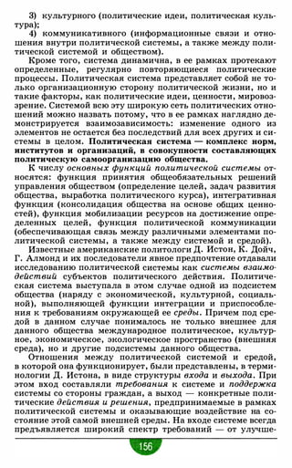 3) культурного (политические идеи, политическая куль­
тура);
4) коммуникативного (информационные связи и отно­
шения внутри политической системы, а также между поли­
тической системой и обществом).
Кроме того, система динамична, в ее рамках протекают
определенные, регулярно повторяющиеся политические
процессы. Политическая система представляет собой не то­
лько организационную сторону политической жизни, но и
такие факторы, как политические идеи, ценности, мировоз­
зрение. Системой всю эту широкую сеть политических отно­
шений можно назвать потому, что в ее рамках наглядно де­
монстрируется взаимозависимость: изменение одного из
элементов не остается без последствий для всех других и си-
стемы в целом. Политическая система - комплекс норм,
институтов и организаций, в совокупности составляющих
политическую самоорганизацию общества.
К числу основных функций политической системы от­
носятся: функция принятия общеобязательных решений
управления обществом (определение целей, задач развития
общества, выработка политического курса), интегративная
функция (консолидация общества на основе общих ценно­
стей), функция мобилизации ресурсов на достижение опре­
деленных целей, функция политической коммуникации
(обеспечивающая связь между различными элементами по­
литической системы, а также между системой и средой).
Известные американские политологи Д. Истон, К. Дойч,
Г. Алмонд и их последователи явное предпочтение отдавали
исследованию политической системы как системы взаимо­
действий субъектов политического действия. Политиче­
ская система выступала в этом случае одной из подсистем
общества (наряду с экономической, культурной, социаль­
ной), выполняющей функции интеграции и приспособле­
ния к требованиям окружающей ее среды. Причем под сре­
дой в данном случае понималось не только внешнее для
данного общества международное политическое, культур­
ное, экономическое, экологическое пространство (внешняя
среда), но и другие подсистемы данного общества.
Отношения между политической системой и средой,
в которой она функционирует, были представлены, в терми­
нологии Д. Истона, в виде структуры входа и выхода. При
этом вход составляли требования к системе и поддержка
системы со стороны граждан, а выход - конкретные поли­
тические действия и решения, предпринимаемые в рамках
политической системы и оказывающие воздействие на со­
стояние этой самой внешней среды. На входе системе всегда
предъявляется широкий спектр требований - от улучше-
•
 
