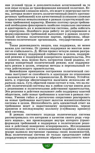 ния условий труда и дополнительных ассигнований на те
или иные нужды до трансформации внешней политики. Ес­
ли требований слишком много, это ведет к перегрузке систе­
мы, которая может носить количественный (много противо­
речивых требований) или качественный (слишком сложные
и практически невыполнимые в рамках существующей сис­
темы требования) характер. Именно поэтому среди требова­
ний необходимо фиксировать наиболее социально значимые
и адаптировать их к возможностям системы, дабы избегать
ее перегрузок. Подобного рода работу по регулированию и
формулированию требований выполняют в рамках полити­
ческой системы политические партии, профсоюзы, обще­
ственно-политические организации, государственные дея­
тели.
Такая разновидность входов, как поддержка, не менее
важна для системы. От уровня поддержки во многом зави­
сит ее стабильность. Д. Истон провел четкую линию разгра­
ничения между поддержкой сообщества в целом, поддерж­
кой режима и поддержкой конкретного правительства. Это
и понятно, ведь можно быть патриотом своей родины, от­
вергая конкретный политический режим; или поддержи­
вать режим в целом, отвергая методы и персональный со­
став действующего правительства.
Важнейшим принципом построения политической сис­
темы выступает ее способность к адаптации по отношению
к вызовам (стрессам в терминологии Д. Истона). Устойчи­
вость к стрессам обеспечивается наличием механизма об­
ратной связи. Суть обратной связи состоит в том, что на вы­
ходе политической системы мы в любом случае имеем дело
с решениями и политическими действиями правительства.
Эти решения и действия вызывают либо поддержку властей
обществом, либо новые требования к властям в рамках сис­
темы. Умение гибко и достаточно оперативно реагировать
на новые требования выступает залогом жизнеспособности
системы в целом. Неспособность дать адекватный ответ на
требования ведет к нарастающему напряжению, череде
кризисов и последующему коллапсу (глубокому кризису)
всей системы.
В рамках системного подхода политическая система
рассматривалась его авторами в качестве своего рода «чер­
ного ящика» , все происходящее внутри которого (транс­
формация требований и поддержки в политические реше­
ния и действия) намеренно игнорировалось. Исследование
политических систем с использованием подобных подходов
вскоре выявило внутренние границы своих возможностей.
Ведь политическая система не только представляет собой
упорядоченную определенным образом совокупность взаи-
•
 