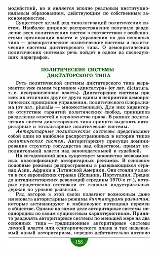 модействий, но и является вполне реальным институцио­
нальным образованием, действующим по собственным за­
кономерностям.
Существует целый ряд типологизаций политических си­
стем. Наиболее широкое распространение получило разде­
ление всех политических систем в соответствии с особенно­
стями организации власти и управления на два основных
типа - демократические политические системы и полити­
ческие системы диктаторского типа. О демократических
политических системах речь пойдет в одном из последую­
щих параграфов.
ПОЛИТИЧЕСКИЕ СИСТЕМЫ
ДИКТАТОРСКОГО ТИПА
Суть политической системы диктаторского типа выра­
жается уже самим термином «диктатура» (от лат. dictatura,
т. е. неограниченная власть). Диктаторские системы при
всех их отличиях друг от друга едины в неприятии демокра­
тических принципов управления, политического плюрализ­
ма (от лат. pluralis - множественный). Для них характер­
но отсутствие гарантий политических свобод, принципов
разделения властей и верховенства права. В рамках полити­
ческих систем диктаторского типа принято выделять авто­
ритарные и тоталитарные политические системы.
Авторитарные политические системы представляют
собой один из наиболее распространенных в истории типов
политических систем. Авторитаризму присущи домини­
рование структур государства над обществом, примат ис­
полнительной власти над законодательной и судебной.
На сегодняшний день существует множество всевозмож­
ных классификаций авторитарных режимов. В основном
подобные режимы распространены в развивающихся стра­
нах Азии, Африки и Латинской Америки. Они стояли у влас­
ти в тех европейских странах (Испания, Португалия, Греция
до антидиктаторских революций середины 1970-х гг.), кото­
рые существенно отставали от главных индустриальных
держав по уровню развития.
Ряд авторов в этой связи полагают возможным даже
именовать авторитарные режимы диктатурами развития,
которые активизируют и мобилизуют потенциал перемен
в обществе. Однако на самом деле авторитарные системы не­
однородны по своим сущностным характеристикам. Приня­
то разделять авторитарные системы по меньшей мере на два
основных типа - традиционные авторитарные системы
личной власти или олигархического плана и так называе­
мый новый авторитаризм, нередко действительно активно
w
 