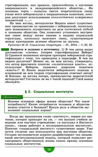 стратификации, как правило, приспособлены к изучению
американского и западноевропейского общества. . . Их
основная черта - попытка свести теоретическую схему
(чаще всего веберовскую) к операционным понятиям, кото­
рые допускают использование количественно измеряемых
показателей < . . . >
На наш взгляд, методология Маркса имеет существен­
ные преимущества по сравнению с веберовской, поскольку
дает возможность осуществить на деле системный подход
в познании общества. Она позволяет установить внутрен­
ние связи между всеми типами и видами социальной
структуры, поскольку выясняет связь, существующую
между критериями деления общества на группы.
Руткевич М. Н. Социальная структура. - М., 2004. - С. 93, 95.
- Вопросы и задания к источнику. 1) В чем автор видит
достоинства «схемы » (теории стратификации) Вебера?
2) Сравните названные автором критерии веберовской стра­
тификации с теми, что приведены в параграфе. В чем вы
видите различия? Можно ли, на ваш взгляд, утверждать,
что автор фрагмента понятие «политическая власть» , ис­
пользуемое Вебером, подменил широким понятием
« власть» ? 3) Какие недостатки веберовского подхода и
основанной на нем теории стратификации отмечает автор?
4) Каковы, на взгляд автора, преимущества марксистской
методологии? Согласны ли вы с такой оценкой? Свой вывод
обоснуйте.
§ 2. Социальные институты
Вспомните
Каковы основные сферы жизни общества? Что такое
потребность? Какие потребности человека и общества
можно отнести к базовым? Какую роль в обществе вы­
полняют социальные нормы?
Когда мы произносим слово « институт » , первое его зна­
чение, которое приходит на ум, - это высшее учебное за­
ведение или научное учреждение: « Я поступил· в Институт
связи » , « мама работает в исследовательском институте » .
Понятие «социальный институт » существенно шире. Уже
почти столетие оно используется при изучении общества.
Сегодня исследователи широко разрабатывают так называ­
емый институциональный подход, который позволяет рас­
сматривать общественную жизнь сквозь призму основных
социальных институтов.
•
 