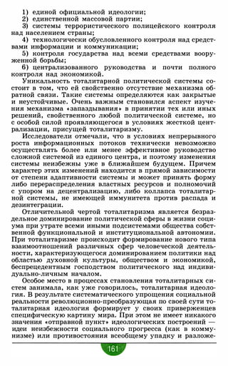 1) единой официальной идеологии;
2) единственной массовой партии;
3) системы террористического полицейского контроля
над населением страны;
4) технологически обусловленного контроля над средст­
вами информации и коммуникации;
5) контроля государства над всеми средствами воору­
женной борьбы;
6) централизованного руководства и почти полного
контроля над экономикой.
Уникальность тоталитарной политической системы со­
стоит в том, что ей свойственно отсутствие механизма об­
ратной связи. Такие системы определяются как закрытые
и неустойчивые. Очень важным становился аспект изуче­
ния механизма « запаздывания » в принятии тех или иных
решений, свойственного любой политической системе, но
с особой силой проявляющегося в условиях жесткой цент­
рализации, присущей тоталитаризму.
Исследователи отмечали, что в условиях непрерывного
роста информационных потоков технически невозможно
осуществлять более или менее эффективное руководство
сложной системой из единого центра, и поэтому изменения
системы неизбежны уже в ближайшем будущем. Причем
характер этих изменений находится в прямой зависимости
от степени адаптивности системы и может принять форму
либо перераспределения властных ресурсов и полномочий
с упором на децентрализацию, либо коллапса тоталитар­
ной системы, не имеющей иммунитета против распада и
дезинтеграции.
Отличительной чертой тоталитаризма является безраз­
дельное доминирование политической сферы в жизни соци­
ума при утрате всеми иными подсистемами общества собст­
венной функциональной и институциональной автономии.
При тоталитаризме происходит формирование нового типа
взаимоотношений различных сфер человеческой деятель­
ности, характеризующегося доминированием политики над
областью духовной культуры, обществом и экономикой,
беспрецедентным господством политического над индиви­
дуально-личным началом.
Особое место в процессах становления тоталитарных си­
стем занимала, как уже говорилось, тоталитарная идеоло­
гия. В результате систематического упрощения социальной
реальности революционно-преобразующая по своей сути то­
талитарная идеология формирует у своих приверженцев
специфическую картину мира. При этом не имеет никакого
значения «отправной пункт» идеологических построений -
идеи неизбежности социального прогресса (как в комму­
низме) или противостояния всеобщему упадку и разложе-
•
 