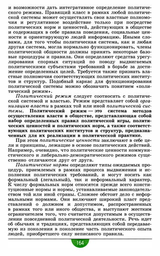 и возможности дать интегративное определение политиче­
ского режима. Правящий класс в рамках любой политиче­
ской системы может осуществлять свои властные полномо­
чия и регулятивное воздействие только при посредстве
политических норм и ценностей, действующих в обществе
и содержащих в себе правила поведения, социальные цен­
ности и ориентирующую людей информацию. Иными сло­
вами, для того чтобы политическая система, как и любая
другая система, могла нормально функционировать, члены
политической общности должны принять некоторые базо­
вые процедуры и правила. Они определяют средства урегу­
лирования спорных ситуаций по поводу выдвигаемых
политическими субъектами требований в борьбе за дости­
жение определенных целей. Требуется также признать вла­
стные полномочия соответствующих политических институ­
тов и структур. Подобный каркас для функционирования
политической системы можно обозначить понятием «поли­
тический режим » .
Политический режим следует соотносить с политиче­
ской системой и властью. Режим представляет собой орга­
низацию власти в рамках той или иной политической сис­
темы. Политический режим - это система методов
осуществления власти в обществе, представляющая собой
набор определенных правил политической игры, полити­
ческих ценностей и политических норм, а также соответст­
вующих политичес'Ких институтов и структур, предназна­
ченных для их реализации в политической практике.
При этом политические ценности заключают в себе це­
ли и принципы, лежащие в основе политических действий.
Например, очевидно, что политические ценности коммуни­
стического и либерально-демократического режимов суще­
ственно отличаются друг от друга.
Политические нормы определяют типы ожидаемых про­
цедур, приемлемых в рамках процесса выдвижения и ис­
полнения политических требований, и могут носить как
формальный (легальный), так и неформальный характер.
К числу формальных норм относятся прежде всего консти­
туционные нормы и нормы, устанавливаемые законодатель­
ством той или иной страны. Сложнее обстоит дело с нефор­
мальными нормами. Они включают широкий пласт пред­
ставлений о должном и допустимом, распространенных
в рамках того или иного общества, и выступают жестким
ограничителем того, что считается допустимым в осуществ­
лении повседневной политической деятельности. Речь идет
об обычаях и традициях, представляющих собой передавае­
мую из поколения в поколение часть политического опыта
людей, приобретшего силу неписаного правила.
 