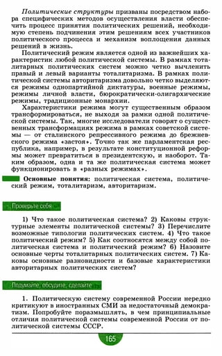 Политические структуры призваны посредством набо­
ра специфических методов осуществления власти обеспе­
чить процесс принятия политических решений, необходи­
мую степень подчинения этим решениям всех участников
политического процесса и механизм воплощения данных
решений в жизнь.
Политический режим является одной из важнейших ха­
рактеристик любой политической системы. В рамках тота­
литарных политических систем можно четко вычленить
правый и левый варианты тоталитаризма. В рамках поли­
тической системы авторитаризма довольно четко выделяют­
ся режимы однопартийной диктатуры, военные режимы,
режимы личной власти, бюрократически-олигархические
режимы, традиционные монархии.
Характеристики режима могут существенным образом
трансформироваться, не выходя за рамки одной политиче­
ской системы. Так, многие исследователи говорят о сущест­
венных трансформациях режима в рамках советской систе­
мы - от сталинского репрессивного режима до брежнев­
ского режима « застоя » . Точно ·гак же парламентская рес­
публика, например, в результате конституционной рефор­
мы может превратиться в президентскую, и наоборот. Та­
ким образом, одна и та же политическая система может
функционировать в «разных режимах » .
- Основные понятия: политическая система, политиче­
ский режим, тоталитаризм, авторитаризм.
П роверьте себя
1) Что такое политическая система? 2) Каковы струк­
турные элементы политической системы? 3) Перечислите
возможные типологии политических систем. 4) Что такое
политический режим? 5) Как соотносятся между собой по­
литическая система и политический режим? 6) Назовите
основные черты тоталитарных политических систем. 7) Ка­
ковы основные разновидности и базовые характеристики
авторитарных политических систем?
Подумайте, обсудите , сделайте
1 . Политическую систему современной России нередко
критикуют в иностранных СМИ за недостаточный демокра­
тизм. Попробуйте поразмышлять, в чем принципиальные
отличия политической системы современной России от по­
литической системы СССР.
•
 