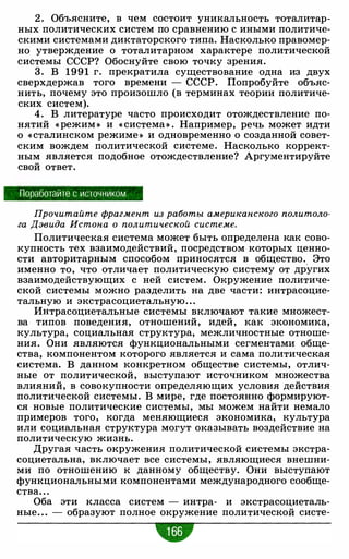 2 . Объясните, в чем состоит уникальность тоталитар­
ных политических систем по сравнению с иными политиче­
скими системами диктаторского типа. Насколько правомер­
но утверждение о тоталитарном характере политической
системы СССР? Обоснуйте свою точку зрения.
3. В 1991 г. прекратила существование одна из двух
сверхдержав того времени - СССР. Попробуйте объяс­
нить, почему это произошло (в терминах теории политиче­
ских систем).
4. В литературе часто происходит отождествление по­
нятий « режим » и « система» . Например, речь может идти
о « сталинском режиме » и одновременно о созданной совет­
ским вождем политической системе. Насколько коррект­
ным является подобное отождествление? Аргументируйте
свой ответ.
Поработайте с источником
Прочитайте фрагмент из работы американского политоло­
га Дэвида Истона о политической системе.
Политическая система может быть определена как сово­
купность тех взаимодействий, посредством которых ценно­
сти авторитарным способом приносятся в общество..
Это
именно то, что отличает политическую систему от других
взаимодействующих с ней систем. Окружение политиче­
ской системы можно разделить на две части: интрасоцие­
тальную и экстрасоциетальную. . .
Интрасоциетальные системы включают такие множест­
ва типов поведения, отношений, идей, как экономика,
культура, социальная структура, межличностные отноше­
ния. Они являются функциональными сегментами обще­
ства, компонентом которого является и сама политическая
система. В данном конкретном обществе системы, отлич­
ные от политической, выступают источником множества
влияний, в совокупности определяющих условия действия
политической системы. В мире, где постоянно формируют­
ся новые политические системы, мы можем найти немало
примеров того, когда меняющиеся экономика, культура
или социальная структура могут оказывать воздействие на
политическую жизнь.
Другая часть окружения политической системы экстра­
социетальна, включает все системы, являющиеся внешни­
ми по отношению к данному обществу. Они выступают
функциональными компонентами международного сообще­
ства. . .
Оба эти класса систем - интра- и экстрасоциеталь­
ные. . . - образуют полное окружение политической систе-
•
 