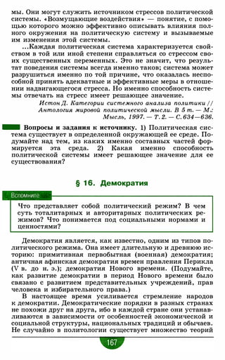 мы. Они могут служить источником стрессов политической
системы. « Возмущающие воздействия » - понятие, с помо­
щью которого можно эффективно описывать влияния пол­
ного окружения на политическую систему и вызываемые
им изменения этой системы.
. . .Каждая политическая система характеризуется свой­
ством в той или иной степени справляться со стрессом сво­
их существенных переменных. Это не значит, что резуль­
тат поведения системы всегда именно таков; система может
разрушиться именно по той причине, что оказалась неспо­
собной принять адекватные и эффективные меры в отноше­
нии надвигающегося стресса. Но именно способность систе­
мы отвечать на стресс имеет решающее значение.
Истон Д. Категории системного анализа политики 11
Антология мировой политической мысли. В 5 т. - М.:
Мысль, 1 99 7. - Т. 2. - С. 634-636.
- Вопросы и задания к источнику. 1) Политическая сис­
тема существует в определенной окружающей ее среде. По­
думайте над тем, из каких именно составных частей фор­
мируется эта среда. 2) Какая именно способность
политической системы имеет решающее значение для ее
существования?
§ 1 6. Демократия
Вспомните
Что представляет собой политический режим? В чем
суть тоталитарных и авторитарных политических ре­
жимов? Что понимается под социальными нормами и
ценностями?
Демократия является, как известно, одним из типов по­
литического режима. Она имеет длительную и древнюю ис­
торию: примитивная первобытная (военная) демократия;
античная афинская демократия времен правления Перикла
(V в. до н. э.); демократия Нового времени. (Подумайте,
как развитие демократии в период Нового времени было
связано с развитием представительных учреждений, прав
человека и избирательного права. )
В настоящее время усиливается стремление народов
к демократии. Демократические порядки в разных странах
не похожи друг на друга, ибо в каждой стране они устанав­
ливаются в зависимости от особенностей экономической и
социальной структуры, национальных традиций и обычаев.
Не случайно в политологии существует множество теорий
"
 