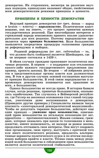 демократии. Их сторонники, несмотря на различия науч­
ных подходов, единодушно называют общие, свойственные
всем демократическим режимам принципы и ценности.
ПРИНЦИПЫ И ЦЕННОСТИ ДЕМОКРАТИИ
Ведущий принцип демократии (от греч. demos - народ
и kratos - власть) - народовластие. Политическое власт­
вование, как вы знаете, - это процесс принятия важных
государственных решений. При многообразии интересов и
стремлений народа невозможно принять вполне удовлетво­
рительное для всех решение. Поэтому народовластие про­
является через принцип большинства. Воля большинства
выявляется посредством процедуры голосования граждан
на референдумах и выборах.
1! Родиной референдума (от лат. referendum - то, il1' что должно быть сообщено) является Швейцария, где
, ., он впервые состоялся в 1439 г. :
В обоих случаях граждане принимают политически зна­
чимые решения. В первом - о поддержке или отклонении
какого-либо важного государственного предложения (на­
пример, проекта закона). Во втором - об избрании депута­
тов в представительные органы власти или должностных
лиц. В том и другом случаях основой соглашения выступа­
ет принцип большинства. В этой связи народовластие в со­
временных демократиях понимается как правление не
всех, а большинства.
Однако большинство не всегда право. В истории бывали
случаи, когда решения, принятые большинством, оказыва­
лись ошибочными. Так случилось в Веймарской республи­
ке, где Гитлер на законных основаниях стал главой государ­
ства, уничтожив даже воспоминания о демократии.
(Приведите другие примеры.) Специалисты назвали такую
опасность « электоральной демократической мышеловкой » .
Чтобы не допустить тиранию большинства, действует еще
один принцип - уважение прав меньшинства, означаю­
щий право меньшинства на легальную оппозицию (от лат.
oppositions - противопоставление). Иными словами, граж­
дане, которые оказались при каком-то голосовании в мень­
шинстве, имеют возможность, не выходя за рамки закона,
продолжать отстаивать свои интересы. Они могут создавать
свои организации, свою прессу, выступать с критикой того
или иного политического решения, предлагать альтерна­
тивные варианты политического курса и по итогам последу­
ющих выборов прийти к власти. Тесная связь между реша­
ющей волей большинства и соблюдением прав меньшинства
является залогом политической стабильности.
 
