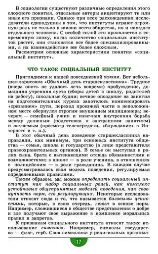 В социологии существуют различные определения этого
сложного понятия, отдельные авторы акцентируют те или
иные его признаки. Однако при всех расхождениях иссле­
дователи единодушны в том, что институты играют огром­
ную роль не только в жизни всего общества, но и каждого
отдельного человека. С особой силой это проявляется в со­
временную эпоху, когда количество социальных институ­
тов растет, они становятся все более специализированны-
ми, а их взаимодействие все более сложным.
Рассмотрим основные характеристики понятия « соци­
альный институт » .
ЧТО ТАКОЕ СОЦИАЛЬНЫЙ ИНСТИТУТ
Приглядимся к нашей повседневной жизни. Вот неболь­
шая зарисовка «Обычный день старшеклассника» . Трудное
(вчера опять не удалось лечь вовремя) пробуждение, до­
машняя утренняя суета (сборы детей в школу, родителей
на работу), школьные будни; вечное опоздание на занятия
на подготовительных курсах захотелось компенсировать
«срезанием » пути, переход проезжей части в неположен­
ном месте обернулся строгим внушением милиционера; ве­
чером - семейный ужин и извечная внутренняя борьба
между должным (подготовка к завтрашним занятиям)
и желаемым (просмотр телепередачи, « блуждание » в Ин­
тернете и т. п.).
В этот обычный день поведение старшеклассника на­
правляли, как минимум, три основных института обще­
ства - семья, школа и государство (в лице представителя
правоохранительных органов). В семье он выступал в ро­
лях сына, брата с вытекающими отсюда обязанностями и
возможностями; в школе - в роли ученика, в отношениях
с полицейским - в роли гражданина. В каждом случае
предусматривалась своя модель поведения, регулируемая
определенными правилами.
Таким образом, мы можем определить социальный ин­
ститут как набор социальных ролей, как комплекс
устойчивых общепринятых моделей поведения, как сово­
купность норм, его регулирующих. Некоторые исследова­
тели относят сюда и то, что называется базовыми ценно­
стями, которые, в свою очередь, лежат в основе норм.
Например, сложившиеся в обществе представления о добре
и зле получают свое выражение в комплексе моральных
правил и запретов.
К признакам социального института относят также ис­
пользование символов. Например, символы государст­
ва - флаг, герб. Своя символика у религиозных организа-
•
 
