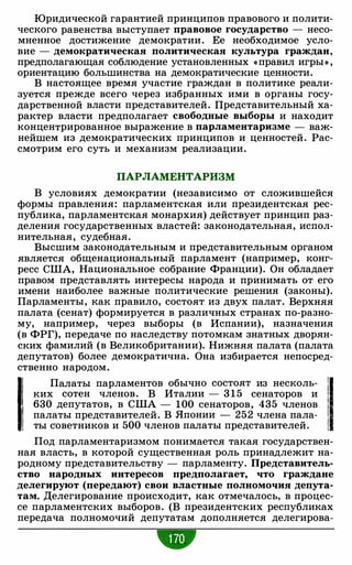 Юридической гарантией принципов правового и полити­
ческого равенства выступает правовое государство - несо­
мненное достижение демократии. Ее необходимое усло­
вие - демократическая политическая культура граждан,
предполагающая соблюдение установленных «правил игры» ,
ориентацию большинства на демократические ценности.
В настоящее время участие граждан в политике реали­
зуется прежде всего через избранных ими в органы госу­
дарственной власти представителей. Представительный ха­
рактер власти предполагает свободные выборы и находит
концентрированное выражение в парламентаризме - важ­
нейшем из демократических принципов и ценностей. Рас­
смотрим его суть и механизм реализации.
ПАРЛАМЕНТАРИЗМ
В условиях демократии (независимо от сложившейся
формы правления: парламентская или президентская рес­
публика, парламентская монархия) действует принцип раз­
деления государственных властей: законодательная, испол­
нительная, судебная.
Высшим законодательным и представительным органом
является общенациональный парламент (например, конг­
ресс США, Национальное собрание Франции). Он обладает
правом представлять интересы народа и принимать от его
имени наиболее важные политические решения (законы).
Парламенты, как правило, состоят из двух палат. Верхняя
палата (сенат) формируется в различных странах по-разно­
му, например, через выборы (в Испании), назначения
(в ФРГ), передаче по наследству потомкам знатных дворян­
ских фамилий (в Великобритании). Нижняя палата (палата
депутатов) более демократична. Она избирается непосред­
ственно народом.
11 Палаты парламентов обычно состоят из несколь- '!1ких сотен членов. В Италии - 3 1 5 сенаторов и
630 депутатов, в США - 100 сенаторов, 435 членов
1 палаты представителей. В Японии - 252 члена пала- 1
! ты с·оветников и 500 членов палаты представителей. 1
Под парламентаризмом понимается такая государствен­
ная власть, в которой существенная роль принадлежит на­
родному представительству - парламенту. Представитель­
ство народных интересов предполагает, что граждане
делегируют (передают) свои властные полномочия депута­
там. Делегирование происходит, как отмечалось, в процес­
се парламентских выборов. (В президентских республиках
передача полномочий депутатам дополняется делегирова-
 
