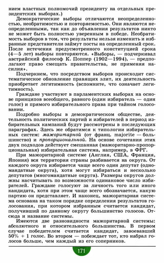 нием властных полномочий президенту на отдельных пре­
зидентских выборах. )
Демократические выборы отличаются неопределенно­
стью, необратимостью и повторяемостью. Они являются не­
определенными, так как до объявления результатов никто
не может быть полностью уверенным в победе. Необрати­
мость выборов в том, что результаты нельзя изменить и изб­
ранные представители займут посты на определенный срок.
После истечения предусмотренного конституцией срока
(4-5 лет) выборы повторяются. « Выборы, - подчеркивал
австрийский философ К. Поппер ( 1 902- 1 994), - предпо­
лагают право смещать правительства, не применяя на­
силия » .
Подчеркнем, что посредством выборов происходит сис­
тематическое обновление правящих элит, их деятельность
приобретает легитимность (вспомните, что означает леги­
тимность).
Граждане участвуют в парламентских выборах на осно­
ве принципов всеобщего, равного (один избиратель - один
голос) и прямого избирательного права при тайном голосо­
вании.
Подробно выборы в демократическом обществе, дея­
тельность политических партий и избирателей в период из­
бирательных кампаний будут рассмотрены в последующих
параграфах. Здесь же обратимся к типологии избиратель­
ных систем: мажоритарной (от франц. majorite - боль­
шинство) и пропорциональной. На основе сочетания этих
двух подходов действует смешанная (мажоритарно-пропор­
циональная) избирательная система, например, в ФРГ.
При мажоритарной системе (Англия, США, Франция,
Япония) вся территория страны разбивается на округа. От
каждого округа избирается чаще всего один депутат (одно­
мандатные округа), хотя могут избираться и несколько
депутатов (многомандатные округа). Размеры округов дол­
жны насчитывать по возможности одинаковое число изби­
рателей. Граждане голосуют за личность того или иного
кандидата, хотя при этом чаще всего обозначается, какую
партию он представляет. И наконец, мажоритарная систе­
ма основана на таком порядке определения результатов го­
лосования, при котором избранным считается кандидат,
получивший по данному округу большинство голосов. От­
сюда и название системы.
Имеются две разновидности мажоритарной системы:
абсолютного и относительного большинства. В первом
случае победителем считается кандидат, завоевавший
50% + 1 голос. Во втором - побеждает тот, кто набрал го­
лосов больше, чем каждый из его соперников.
•
 