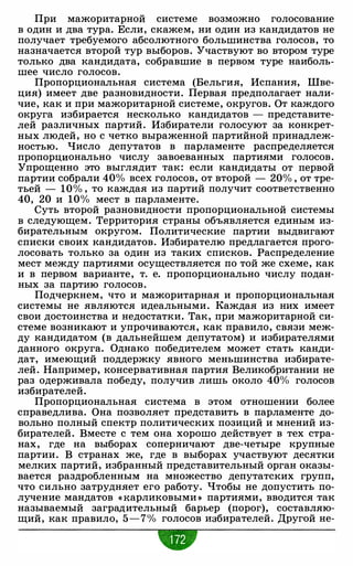 При мажоритарной системе возможно голосование
в один и два тура. Если, скажем, ни один из кандидатов не
получает требуемого абсолютного большинства голосов, то
назначается второй тур выборов. Участвуют во втором туре
только два кандидата, собравшие в первом туре наиболь­
шее число голосов.
Пропорциональная система (Бельгия, Испания, Шве­
ция) имеет две разновидности. Первая предполагает нали­
чие, как и при мажоритарной системе, округов. От каждого
округа избирается несколько кандидатов - представите­
лей различных партий. Избиратели голосуют за конкрет­
ных людей, но с четко выраженной партийной принадлеж­
ностью. Число депутатов в парламенте распределяется
пропорционально числу завоеванных партиями голосов.
Упрощенно это выглядит так: если кандидаты от первой
партии собрали 40% всех голосов, от второй - 20% , от тре­
тьей - 10% , то каждая из партий получит соответственно
40, 20 и 10% мест в парламенте.
Суть второй разновидности пропорциональной системы
в следующем. Территория страны объявляется единым из­
бирательным округом. Политические партии выдвигают
списки своих кандидатов. Избирателю предлагается прого­
лосовать только за один из таких списков. Распределение
мест между партиями осуществляется по той же схеме, как
и в первом варианте, т. е. пропорционально числу подан­
ных за партию голосов.
Подчеркнем, что и мажоритарная и пропорциональная
системы не являются идеальными. Каждая из них имеет
свои достоинства и недостатки. Так, при мажоритарной си­
стеме возникают и упрочиваются, как правило, связи меж­
ду кандидатом (в дальнейшем депутатом) и избирателями
данного округа. Однако победи1·елем может стать канди­
дат, имеющий поддержку явного меньшинства избирате­
лей. Например, консервативная партия Великобритании не
раз одерживала победу, получив лишь около 40% голосов
избирателей.
Пропорциональная система в этом отношении более
справедлива. Она позволяет представить в парламенте до­
вольно полный спектр политических позиций и мнений из­
бирателей. Вместе с тем она хорошо действует в тех стра­
нах, где на выборах соперничают две-четыре крупные
партии. В странах же, где в выборах участвуют десятки
мелких партий, избранный представительный орган оказы­
вается раздробленным на множество депутатских групп,
что сильно затрудняет его работу. Чтобы не допустить по­
лучение мандатов « Карликовыми » партиями, вводится так
называемый заградительный барьер (порог), составляю­
щий, как правило, 5-7% голосов избирателей. Другой не-
 