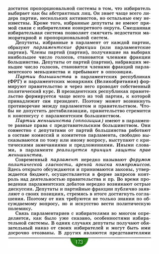 достаток пропорциональной системы в том, что избиратель
выбирает как бы абстрактных лиц. Он знает чаще всего ли­
дера партии, нескольких активистов, но остальные ему не­
известны. Кроме того, избранные депутаты не имеют пря­
мой связи с избирателями конкретного округа. Смешанная
избирательная система позволяет смягчить недостатки ма­
жоритарной и пропорциональной систем.
Депутаты, избранные в парламент от каждой партии,
образуют парламентские фракции (или парламентские
партии). Члены партий (партии), получившие на выборах
наибольшее число голосов, становятся членами фракции
большинства. Депутаты от партий (партии), набравших ме­
ньшее число голосов, становятся членами фракций парла­
ментского меньшинства и пребывают в оппозиции.
Партии большинства в парламентских республиках
(ФРГ) и парламентских монархиях (Великобритания) фор­
мируют правительство и через него проводят собственный
политический курс. В президентских республиках правите­
льство формируется чаще всего из той партии, к которой
принадлежит сам президент. Поэтому может возникнуть
противоречие между парламентом и правительством. Что­
бы не допустить дестабилизации, правительство стремится
к консенсусу с парламентским большинством.
Партии меньшинства (оппозиция) имеют в парламен­
те равные права с представительским большинством. Они
совместно с депутатами от партий большинства работают
в составе комиссий и комитетов парламента, свободно вы­
сказываются по тому или иному вопросу, выступают с кри­
тическими замечаниями и предложениями. Иными слова­
ми, в парламенте реализуется принцип защиты прав
меньшинства.
Современный парламент нередко называют форумом
политической гласности, ареной поиска компромиссов.
Здесь открыто обсуждаются и принимаются законы, утвер­
ждается бюджет, осуществляется в форме запросов конт­
роль над деятельностью правительства и пр. Во время про­
ведения парламентских дебатов нередко возникают острые
дискуссии. Депутаты и партийные фракции публично заяв­
ляют о своих позициях, стремясь в итоге достигнуть согла­
шения. Поэтому от них требуются не только знания по об­
суждаемому вопросу, но и искусство вести политическую
полемику.
Связь парламентариев с избирателями во многом опре­
деляется, как было уже сказано, особенностями избира­
тельной системы. В одних случаях депутаты получают обя­
зательный наказ от своих избирателей и могут быть ими
досрочно отозваны. В других являются представителями
•
 