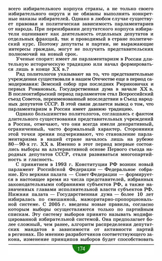 всего избирательного корпуса страны, а не только своего
избирательного округа и не обязаны выполнять конкрет­
ные наказы избирателей. Однако в любом случае существу­
ет правовая и политическая зависимость парламентариев
от народа. При переизбрании депутатского корпуса избира­
тели оценивают как деятельность отдельных депутатов и
отдельных фракций, так и проводимый в стране политиче­
ский курс. Поэтому депутаты и партии, не выражающие
интересы граждан, могут не получить представительских
полномочий на новый срок.
Ученые спорят: имеет ли парламентаризм в России дли­
тельную историческую традицию или начал формировать­
ся лишь в конце ХХ в. ?
Ряд политологов указывают на то, что представительные
учреждения существовали в нашем Отечестве еще в период са­
модержавия: Земский собор при последних Рюриковичах и
первых Романовых, Государственная дума в начале ХХ в.
В послеоктябрьский период парламентом стал Всероссийский
съезд Советов, переименованный впоследствии в Съезд народ­
ных депутатов СССР. В этой связи делается вывод о том, что
парламентаризм в России имеет давнюю традицию.
Однако большинство политологов, соглашаясь с фактом
длительного существования представительных учреждений
в России, отмечают, что они всегда имели декоративный,
ограниченный, часто формальный характер. Сторонники
этой точки зрения подчеркивают, что становление парла­
ментаризма в нашей стране началось лишь на рубеже
80-90-х гг. ХХ в. Именно в этот период впервые состоя­
лись выборы на альтернативной основе Первого съезда на­
родных депутатов СССР, стали развиваться многопартий­
ность и гласность.
С принятием в 1 993 г. Конституции РФ возник новый
парламент Российской Федерации - Федеральное собра­
ние. Его верхняя палата - Совет Федерации - формирует­
ся в настоящее время из числа представителей, избранных
законодательными собраниями субъектов РФ, а также на­
значенных главами исполнительной власти субъектов РФ.
Нижняя палата - Государственная дума - более 10 лет
избиралась по смешанной, мажоритарно-пропорциональ­
ной системе. С 2005 г. введены новые правила, согласно
которым выборы осуществляются только по партийным
спискам. Эту систему выборов принято называть модифи­
цированной избирательной системой. Она предполагает бо­
лее сложный, чем ранее, алгоритм распределения депутат­
ских мандатов в зависимости от активности партий
в регионах. По мнению разработчиков соответствующего за­
кона, изменение принципов выборов будет способствовать
 