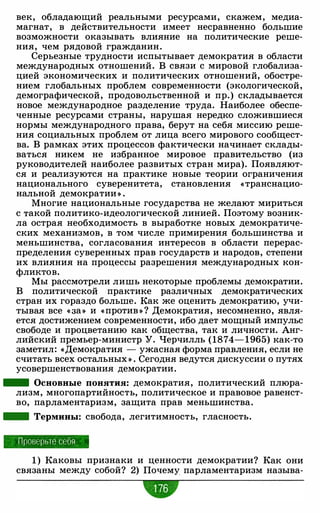 век, обладающий реальными ресурсами, скажем, медиа­
магнат, в действительности имеет несравненно большие
возможности оказывать влияние на политические реше­
ния, чем рядовой гражданин.
Серьезные трудности испытывает демократия в области
международных отношений. В связи с мировой глобализа­
цией экономических и политических отношений, обостре­
нием глобальных проблем современности (экологической,
демографической, продовольственной и пр.) складывается
новое международное разделение труда. Наиболее обеспе­
ченные ресурсами страны, нарушая нередко сложившиеся
нормы международного права, берут на себя миссию реше­
ния социальных проблем от лица всего мирового сообщест­
ва. В рамках этих процессов фактически начинает склады­
ваться никем не избранное мировое правительство (из
руководителей наиболее развитых стран мира). Появляют­
ся и реализуются на практике новые теории ограничения
национального суверенитета, становления «транснацио­
нальной демократии » .
Многие национальные государства не желают мириться
с такой политико-идеологической линией. Поэтому возник­
ла острая необходимость в выработке новых демократиче­
ских механизмов, в том числе примирения большинства и
меньшинства, согласования интересов в области перерас­
пределения суверенных прав государств и народов, степени
их влияния на процессы разрешения международных кон­
фликтов.
Мы рассмотрели лишь некоторые проблемы демократии.
В политической практике различных демократических
стран их гораздо больше. Как же оценить демократию, учи­
тывая все « За» и «против » ? Демократия, несомненно, явля­
ется достижением современности, ибо дает мощный импульс
свободе и процветанию как общества, так и личности. Анг­
лийский премьер-министр У. Черчилль (1874-1965) как-то
заметил: «Демократия - ужасная форма правления, если не
считать всех остальных » . Сегодня ведутся дискуссии о путях
усовершенствования демократии.
- Основные понятия: демократия, политический плюра­
лизм, многопартийность, политическое и правовое равенст­
во, парламентаризм, защита прав меньшинства.
- Термины: свобода, легитимность, гласность.
П роверьте себя
1 ) Каковы признаки и ценности демократии? Как они
связаны между собой? 2) Почему парламентаризм называ-
•
 