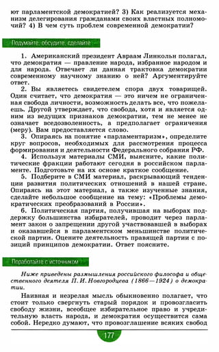 ют парламентской демократией? 3) Как реализуется меха­
низм делегирования гражданами своих властных полномо­
чий? 4) В чем суть проблем современной демократии?
Подумайте, обсудите. сделайте
1 . Американский президент Авраам Линкольн полагал,
что демократия - правление народа, избранное народом и
для народа. Отвечает ли данная трактовка демократии
современному научному знанию о ней? Аргументируйте
ответ.
2. Вы являетесь свидетелем спора двух товарищей.
Один считает, что демократия - это ничем не ограничен­
ная свобода личности, возможность делать все, что пожела­
ешь. Другой утверждает, что свобода, хотя и является од­
ним из ведущих признаков демократии, тем не менее не
означает вседозволенность, а предполагает ограничения
(меру). Вам предоставляется слово.
3. Опираясь на понятие « парламентаризм » , определите
круг вопросов, необходимых для рассмотрения процесса
формирования и деятельности Федерального собрания РФ.
4. Используя материалы СМИ, выясните, какие поли­
тические фракции работают сегодня в российском парла­
менте. Подготовьте на их основе краткое сообщение.
5. Подберите в СМИ материал, раскрывающий тенден­
ции развития политических отношений в нашей стране.
Опираясь на этот материал , а также изученные знания,
сделайте небольшое сообщение на тему: « Проблемы демо­
кратических преобразований в России » .
6. Политическая партия, получившая на выборах под­
держку большинства избцрателей, проводит через парла­
мент закон о запрещении другой участвовавшей в выборах
и оказавшейся в парламентском меньшинстве политиче­
ской партии. Оцените деятельность правящей партии с по­
зиций принципов демократии. Ответ поясните.
Поработайте с источником
Ниже приведены размышления российского философа и обще­
ственного деятеля П. И. Новгородцева ( 1 866- 1 924 ) о демокра­
тии.
Наивная и незрелая мысль обыкновенно полагает, что
стоит только свергнуть старый порядок и провозгласить
свободу жизни, всеобщее избирательное право и учреди­
тельную власть народа, и демократия осуществится сама
собой. Нередко думают, что провозглашение всяких свобод
w
 