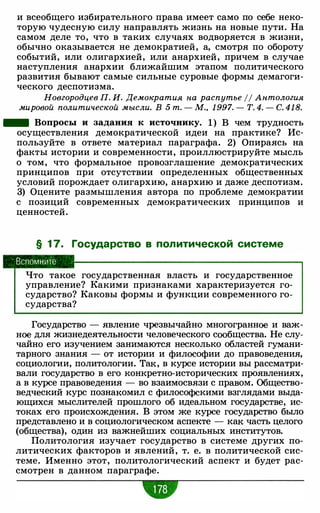 и всеобщего избирательного права имеет само по себе неко­
торую чудесную силу направлять жизнь на новые пути. На
самом деле то, что в таких случаях водворяется в жизни,
обычно оказывается не демократией, а, смотря по обороту
событий, или олигархией, или анархией, причем в случае
наступления анархии ближайшим этапом политического
развития бывают самые сильные суровые формы демагоги­
ческого деспотизма.
Новгородцев П. И. Демократия на распутье 11 Антология
мировой политической мысли. В 5 т. - М. , 1 997. - Т. 4. - С. 418.
- Вопросы и задания к источнику. 1) В чем трудность
осуществления демократической идеи на практике? Ис­
пользуйте в ответе материал параграфа. 2) Опираясь на
факты истории и современности, проиллюстрируйте мысль
о том, что формальное провозглашение демократических
принципов при отсутствии определенных общественных
условий порождает олигархию, анархию и даже деспотизм.
3) Оцените размышления автора по проблеме демократии
с позиций современных демократических принципов и
ценностей.
§ 1 7. Государство в политической системе
Вспомните
Что такое государственная власть и государственное
управление? Какими признаками характеризуется го­
сударство? Каковы формы и функции современного го­
сударства?
Государство - явление чрезвычайно многогранное и важ­
ное для жизнедеятельности человеческого сообщества. Не слу­
чайно его изучением занимаются несколько областей гумани­
тарного знания - от истории и философии до правоведения,
социологии, политологии. Так, в курсе истории вы рассматри­
вали государство в его конкретно-исторических проявлениях,
а в курсе правоведения - во взаимосвязи с правом. Общество­
ведческий курс познакомил с философскими взглядами выда­
ющихся мыслителей прошлого об идеальном государстве, ис­
токах его происхождения. В этом же курсе государство было
представлено и в социологическом аспекте - как часть целого
(общества), один из важнейших социальных институтов.
Политология изучает государство в системе других по­
литических факторов и явлений, т. е. в политической сис­
теме. Именно этот, политологический аспект и будет рас­
смотрен в данном параграфе.
•
 