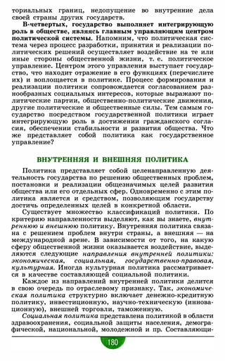 ториальных границ, недопущение во внутренние дела
своей страны других государств.
В-четвертых, государство выполняет интегрирующую
роль в обществе, являясь главным управляющим центром
политической системы. Напомним, что политическая сис­
тема через процесс разработки, принятия и реализации по­
литических решений осуществляет воздействие на те или
иные стороны общественной жизни, т. е. политическое
управление. Центром этого управления выступает государ­
ство, что находит отражение в его функциях (перечислите
их) и воплощается в политике. Процесс формирования и
реализации политики сопровождается согласованием раз­
нообразных социальных интересов, которые выражают по­
литические партии, общественно-политические движения,
другие политические и общественные силы. Тем самым го­
сударство посредством государственной политики играет
интегрирующую роль в достижении гражданского согла­
сия, обеспечении стабильности и развития общества. Что
же представляет собой политика как государственное
управление?
ВНУТРЕННЯЯ И ВНЕШНЯЯ ПОЛИТИКА
Политика представляет собой целенаправленную дея­
тельность государства по решению общественных проблем,
постановки и реализации общезначимых целей развития
общества или его отдельных сфер. Одновременно с этим по­
литика является и средством, позволяющим государству
достичь определенных целей в конкретной области.
Существует множество классификаций политики. По
критерию направленности выделяют, как вы знаете, внут­
реннюю и внешнюю политику. Внутренняя политика связа­
на с решением проблем внутри страны, а внешняя - на
международной арене. В зависимости от того, на какую
сферу общественной жизни оказывается воздействие, выде­
ляются следующие направления внутренней политики:
экономическая, социальная, государственно-правовая,
культурная. Иногда культурная политика рассматривает­
ся в качестве составляющей социальной политики.
Каждое из направлений внутренней политики делится
в свою очередь по отраслевому признаку. Так, экономиче­
ская политика структурно включает денежно-кредитную
политику, инвестиционную, научно-техническую (иннова­
ционную), внешней торговли, таможенную.
Социальная политика представлена политикой в области
здравоохранения, социальной защиты населения, демогра­
фической, национальной, молодежной и пр. Составляющи-
•
 