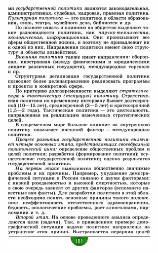 ми государственной политики являются законодательная,
административная, судебная, кадровая, правовая политика.
Культурная политика - это политика в области образова­
ния, кино, театра, музейного дела, библиотек и др.
По полноте охвата и влиянию на общество выделяют та­
кие разновидности политики, как научно-техническая,
экологическая, информационная. Они пронизывают все
сферы общественной жизни, и поэтому не принадлежат ни
к одной из них. Направления политики имеют свою струк­
туру и объекты воздействия.
Внешняя политика также имеет направления: оборон­
ная, иностранная (между физическими и юридическими
лицами различных государств), международная торговля
и пр.
Структурная детализация государственной политики
позволяет более целенаправленно реализовать программы
и проекты в конкретной сфере.
По критерию долговременности выделяют стратегиче­
скую и тактическую (текущую) политику. Стратегиче­
ская политика по временному интервалу бывает долгосроч­
ной (10- 1 5 лет), среднесрочной (3-5 лет) и краткосрочной
(1 ,5-2 года). Тактическая политика - это деятельность,
направленная на реализацию намеченных стратегических
целей.
В современном мире большое влияние на внутреннюю
политику оказывает внешний фактор - международная
политика.
Процесс развития государственной политики включа­
ет четыре основных этапа, представляющих своеобразный
политический цикл: определение общественных проблем и
целей политики; разработка (формирование политики); осу­
ществление государственной политики; оценка результатов
государственной политики.
На первом этапе выявляются общественно значимые
проблемы и их причины. Например, ухудшение демогра­
фической ситуации в России связано с двумя факторами:
с низкой рождаемостью и высокой смертностью, которые
в свою очередь зависят от других факторов (вспомните из­
вестные вам факты). Для разработки политики в этой обла­
сти необходимо понять основные причины такого положе­
ния: неэффективность отечественного здравоохранения,
бедность, экологические проблемы, рост алкоголизма, нар­
комании и т. д.
Второй этап. На основе проведенного анализа опреде­
ляются цели (задачи). Так, в приведенном примере демо­
графической ситуации задачи политики направлены на
устранение этих причин. Выстраивается иерархия целей
•
 