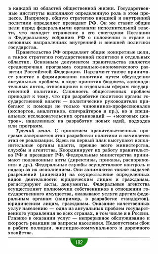 в каждой из областей общественной жизни. Государствен­
ные институты выполняют определенную роль в этом про­
цессе. Например, общую стратегию внешней и внутренней
политики определяет президент РФ. Он же ставит общие
цели перед федеральными органами исполнительной влас­
ти, что находит отражение в его ежегодном Послании
к Федеральному собранию РФ о положении в стране и
основных направлениях внутренней и внешней политики
государства.
Правительство РФ определяет общие конкретные цели,
а также стратегию государственной политики в отдельных
областях. Основным документом правительства является
среднесрочная программа социально-экономического раз­
вития Российской Федерации. Парламент также принима­
ет участие в формировании политики путем обсуждения
актуальных проблем, в ходе принятия бюджета, законода­
тельных актов, относящихся к отдельным сферам государ­
ственной политики. Сложность общественных проблем
приводит к тому, что при разработке политики органы го­
сударственной власти - политические руководители при­
бегают к помощи не только чиновников-профессионалов
(экспертов, аналитиков, спичрайтеров и пр.), но и специ­
альных исследовательских организаций - « мозговых цен­
тров » , нацеленных на разработку новых идей, подходов
или программ.
Третий этап. С принятием правительственных про­
грамм завершается этап разработки политики и начинается
этап ее реализации. Здесь на первый план выступают испол­
нительные органы власти, прежде всего министерства,
службы и агентства. Координирует их работу правительст­
во РФ и президент РФ. Федеральные министерства прини­
мают подзаконные акты (директивы, приказы, распоряже­
ния и др.). Федеральные службы осуществляют контроль и
надзор за их исполнением. Они занимаются также выдачей
разрешений (лицензий) на осуществление определенных
видов деятельности юридическим лицам и гражданам,
регистрируют акты, документы. Федеральные агентства
осуществляют полномочия собственников в отношении го­
сударственного имущества, оказывают услуги другим феде­
ральным органам (например, в разработке стандартов),
юридическим лицам, гражданам. Оказание качественных
услуг населению - одна из актуальных проблем государст­
венного управления во всех странах, в том числе и в России.
Главное в оказании услуг - непрерывное обслуживание и
скорость реакции на запросы населения. Недопустимы сбои
в работе полиции, жилищно-коммунального и дорожного
хозяйства.
 