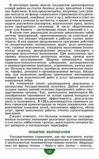В настоящее время многие государства ориентируются
в своей работе на список базовых услуг, принятый в стра­
нах Евросоюза. В нем предусмотрены, например, для граж­
дан выплаты из фонда социального страхования (студенче­
ских стипендий, семейных льгот и пр.), действия в ответ на
заявления о помощи (в частности, о краже, угоне машины),
выдача документов (паспортов, водительских прав), запись
актов гражданского состояния. В числе общественных
услуг для бизнеса - регистрация новых компаний и т. д.
В целом этап реализации политики представляет собой
систему мероприятий, ориентированных на конечный ре­
зультат, что находит отражение в рабочих планах мини­
стерств. В них заранее продумывается программа действий
по осуществлению поставленных задач: цели деятельно­
сти, главные исполнители, стандарты выполнения (техни­
ческие задания), распределение ресурсов, стандарты и
критерии результатов выполнения. При выполнении про­
граммы используются различные методы, прежде всего
правовое регулирование. Широко применяются также
социально-психологические (убеждение, договоренности)
и административные (контроль, ограничения, квоты) мето­
ды. Большую значимость приобрели экономические (нало­
ги, тарифы, дотации) и организационные методы. Напри­
мер, для выявления наиболее приемлемых поставщиков
товаров или исполнителей работ и услуг организуется их
конкурсный отбор.
На четвертом этапе анализируются результаты и
последствия государственной политики. Дается заключи­
тельная оценка данной политике (программе), работе госу­
дарственных органов. Так, деятельность министерств Ве­
ликобритании оценивается на основе единой методики по
следующим направлениям: эффективность, результатив­
ность и экономность. В США рекомендуется оценивать ра­
боту городской администрации по таким показателям, как
выполнение плановых целей, неплановые эффекты, объем
услуг, время выполнения работы, степень удовлетворения
населения.
Следует отметить, что большое влияние на государст­
венную политику оказывают различные группы интересов,
в том числе лоббистские группы, деятельность которых бу­
дет раскрыта в последующих параграфах.
ПОНЯТИЕ БЮРОКРАТИИ
Государственное управление, как мы выяснили, осуще­
ствляется политическими руководителями и чиновниками.
С деятельностью чиновничества связано понятие « бюрокра­
тия >) (от франц. bureau - бюро и греч. kratos - власть).
 
