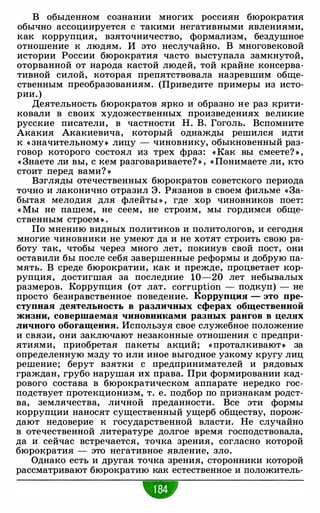 В обыденном сознании многих россиян бюрократия
обычно ассоциируется с такими негативными явлениями,
как коррупция, взяточничество, формализм, бездушное
отношение к людям. И это неслучайно. В многовековой
истории России бюрократия часто выступала замкнутой,
оторванной от народа кастой людей, той крайне консерва­
тивной силой, которая препятствовала назревшим обще­
ственным преобразованиям. (Приведите примеры из исто­
рии.)
Деятельность бюрократов ярко и образно не раз крити­
ковали в своих художественных произведениях великие
русские писатели, в частности Н. В. Гоголь. Вспомните
Акакия Акакиевича, который однажды решился идти
к « значительному• лицу - чиновнику, обыкновенный раз­
говор которого состоял из трех фраз: « Как вы смеете? • ,
« Знаете ли вы, с кем разговариваете? » , « Понимаете ли, кто
стоит перед вами? »
Взгляды отечественных бюрократов советского периода
точно и лаконично отразил Э. Рязанов в своем фильме «За­
бытая мелодия для флейты » , где хор чиновников поет:
« Мы не пашем, не сеем, не строим, мы гордимся обще­
ственным строем» .
По мнению видных политиков и политологов, и сегодня
многие чиновники не умеют да и не хотят строить свою ра­
боту так, чтобы через много лет, покинув свой пост, они
оставили бы после себя завершенные реформы и добрую па­
мять. В среде бюрократии, как и прежде, процветает кор­
рупция, достигшая за последние 10-20 лет небывалых
размеров. Коррупция (от лат. corruption - подкуп) - не
просто безнравственное поведение. Коррупция - это пре­
ступная деятельность в различных сферах общественной
жизни, совершаемая чиновниками разных рангов в целях
личного обогащения. Используя свое служебное положение
и связи, они заключают незаконные отношения с предпри­
ятиями, приобретая пакеты акций; « проталкивают• за
определенную мзду то или иное выгодное узкому кругу лиц
решение; берут взятки с предпринимателей и рядовых
граждан, грубо нарушая их права. При формировании кад­
рового состава в бюрократическом аппарате нередко гос­
подствует протекционизм, т. е. подбор по признакам родст­
ва, землячества, личной преданности. Все эти формы
коррупции наносят существенный ущерб обществу, порож­
дают недоверие к государственной власти. Не случайно
в отечественной литературе долгое время господствовала,
да и сейчас встречается, точка зрения, согласно которой
бюрократия - это негативное явление, зло.
Однако есть и другая точка зрения, сторонники которой
рассматривают бюрократию как естественное и положитель-
 