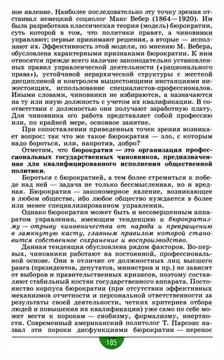 ное явление. Наиболее последовательно эту точку зрения от­
стаивал немецкий социолог Макс Вебер (1864- 1920). Им
была разработана классическая теория (модель) бюрократии,
суть которой в том, что политики правят, а чиновники
управляют; первые принимают решения, а вторые - испол­
няют их. Эффективность этой модели, по мнению М. Вебера,
обусловлена характерными признаками бюрократии. К ним
относятся прежде всего наличие законодательно установлен­
ных правил управленческой деятельности ( «рационального
права»), устойчивой иерархической структуры с жесткой
дисциплиной и контролем вышестоящими инстанциями ни­
жестоящих, использование специалистов-профессионалов.
Иными словами, чиновники не избираются, а назначаются
на ту или иную должность с учетом их квалификации. В со­
ответствии с должностью они получают заработную плату.
Для чиновника его работа представляет собой профессию
или, по крайней мере, основное занятие.
При сопоставлении приведенных точек зрения возника­
ет вопрос: так что же такое бюрократия - зло, с которым
надо бороться, или, напротив, добро?
Отметим, что бюрократия - это организация профес­
сиональных государственных чиновников, предназначен­
ная для квалифицированного исполнения общественной
политики.
Бороться с бюрократией, а тем более стремиться к побе­
де над ней - задача не только бессмысленная, но и вред­
ная. Бюрократия - закономерное явление, возникающее
в любом обществе, ибо любое общество нуждается в более
или менее специализированном управлении.
Однако бюрократия может быть и несовершенным аппа­
ратом управления, имеющим тенденцию к бюрократиз­
му - отрыву чиновничества от народа и превращению
в замкнутую касту, главным правилом которой стано­
вится собственное сохранение и воспроизводство.
Данная тенденция обусловлена рядом факторов. Во-пер­
вых, чиновники работают на постоянной, профессиональ­
ной основе. Они в отличие от должностных лиц высшего
ранга (президентов, депутатов, министров и пр. ) не зависят
от выборов и правительственных кризисов, поэтому состав­
ляют стабильный костяк государственного аппарата. Посто­
янство корпуса бюрократии (при отсутствии эффективных
механизмов отчетности и персональной ответственности за
результаты своей деятельности, четких критериев отбора
людей и повышения их квалификации) уже само по себе мо­
жет вести к порокам - снобизму, формализму, инертно­
сти. Современный американский политолог Т. Парсонс на­
звал эти пороки дисфункциями бюрократии - перенос
•
 