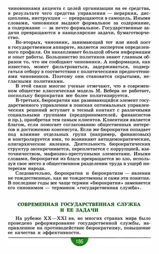 чиновниками акцента с целей организации на ее средства,
в результате чего средства управления - иерархия, дис­
циплина, инструкции - превращаются в самоцель. Иными
словами, чиновники выдают формальное за содержание,
а содержание - за нечто формальное. Государственные за­
дачи превращаются в канцелярские задачи, бумаготворче­
ство.
Во-вторых, чиновник, занимающий тот или иной пост
в государственном аппарате, является экспертом определен­
ного профиля. Он накапливает большой объем информации
и опыт работы. Большинство политиков знают главным об­
разом то, что им сообщают чиновники. А информация, как
известно, может фильтроваться, задерживаться, подвер­
гаться отбору в соответствии с политическими предпочтени­
ями чиновников. Поэтому они становятся скрытыми, не­
гласными политиками.
В этой связи многие ученые отмечают, что в современ­
ном обществе классическая модель М. Вебера не работает,
поскольку бюрократия все более политизируется.
В-третьих, бюрократия как развивающийся элемент госу­
дарственного управления в поисках оптимальных управлен­
ческих решений вступает в тесный контакт с различными
социальными группами (предпринимателей, финансистов
и пр.), приобретая тем самым клиентов. Клиентизм является
благом, если помогает согласованию общественных интере­
сов и достижению консенсуса. Если же бюрократия попадает
под влияние отдельных групп (например, финансовых)
и контролируется ими, то возникают антидемократические,
олигархические явления. Деятельность бюрократических
структур засекречивается, переплетается с коррупцией, взя­
точничеством, мафиозно-преступными элементами. Иными
словами, бюрократия из блага превращается во зло, исполь­
зуя свое место в общественном разделении труда в ущерб ин­
тересам народа.
Следовательно, бюрократия и бюрократизм - явления
не тождественные, как не тождественны и сами эти понятия.
В последние годы все чаще термин «бюрократия » заменяется
его синонимом - термином « государственная служба» .
СОВРЕМЕННАЯ ГОСУДАРСТВЕННАЯ СЛУЖБА
И ЕЕ ЗАДАЧИ
На рубеже XX-XXI вв. во многих странах мира было
проведено реформирование государственной службы, на­
правленное на противодействие бюрократизму, повышение
ее качества и эффективности.
 