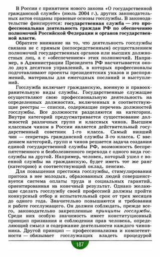 В России с принятием нового закона « 0 государственной
гражданской службе » (июль 2004 г.), других законодатель­
ных актов созданы правовые основы госслужбы. В законода­
тельстве фиксируется: государственная служба - это про­
фессиональная деятельность граждан РФ по обеспечению
полномочий Российской Федерации и органов государствен­
ной власти.
Обратите внимание на то, что деятельность госслужбы
связана не с прямым (непосредственным) осуществлением
полномочий государственных органов или высших должно­
стных лиц, а с « обеспечением » этих полномочий. Напри­
мер, в Администрации Президента РФ насчитывается око­
ло двух десятков управлений, в которых профессионалы
подготавливают проекты президентских указов и распоря­
жений, материалы для ежегодных посланий и выступле­
ний.
Госслужба включает гражданскую, военную и правоох­
ранительную виды службы. Государственные служащие
осуществляют свою профессиональную деятельность на
определенных должностях, включенных в соответствую­
щие реестры - списки, содержащие перечень должностей
госслужбы. Все должности разделяются на категории.
Внутри категорий предусматривается существование дол­
жностей различных групп и классных чинов. Высшим
классным чином в России является действительный госу­
дарственный советник 1-го класса. Самый низший
чин - секретарь гражданской службы 3-го класса. С вве­
дением категорий, групп и чинов решается задача создания
единой государственной службы РФ, возможность беспре­
пятственного и безболезненного перехода с одного вида гос­
службы на другой. Например, человек, который ушел с во­
енной службы на гражданскую, будет иметь тот же ранг
(категорию) и соответствующий оклад, пенсию.
Для повышения престижа госслужбы, стимулирования
притока в нее молодых, образованных людей совершенст­
вуется система оплаты труда и социальных гарантий,
ориентированная на конечный результат. Однако желаю­
щие сделать госслужбу своей профессией должны пройти
конкурсный отбор и испытательный срок от трех месяцев
до одного года. Значительно повышаются и требования
к работе госслужащего. Он должен соблюдать, прежде все­
го, законодательно закрепленные принципы госслужбы.
Среди них особую значимость имеет конституционный
принцип признания и соблюдения прав человека, опреде­
ляющий смысл и содержание деятельности каждого чинов­
ника. Другой принцип - профессионализма и компетент­
ности - обязывает госслужащих владеть процедурой
•
 