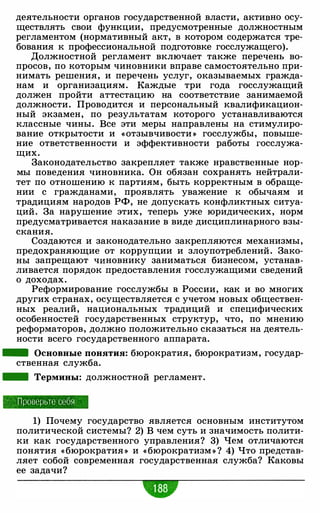 деятельности органов государственной власти, активно осу­
ществлять свои функции, предусмотренные должностным
регламентом (нормативный акт, в котором содержатся тре­
бования к профессиональной подготовке госслужащего).
Должностной регламент включает также перечень во­
просов, по которым чиновники вправе самостоятельно при­
нимать решения, и перечень услуг, оказываемых гражда­
нам и организациям. Каждые три года госслужащий
должен пройти аттестацию на соответствие занимаемой
должности. Проводится и персональный квалификацион­
ный экзамен, по результатам которого устанавливаются
классные чины. Все эти меры направлены на стимулиро­
вание открытости и «отзывчивости » госслужбы, повыше­
ние ответственности и эффективности работы госслужа­
щих.
Законодательство закрепляет также нравственные нор­
мы поведения чиновника. Он обязан сохранять нейтрали­
тет по отношению к партиям , быть корректным в обраще­
нии с гражданами, проявлять уважение к обычаям и
традициям народов РФ, не допускать конфликтных ситуа­
ций. За нарушение этих, теперь уже юридических, норм
предусматривается наказание в виде дисциплинарного взы­
скания.
Создаются и законодательно закрепляются механизмы,
предохраняющие от коррупции и злоупотреблений. Зако­
ны запрещают чиновнику заниматься бизнесом, устанав­
ливается порядок предоставления госслужащими сведений
о доходах.
Реформирование госслужбы в России, как и во многих
других странах, осуществляется с учетом новых обществен­
ных реалий, национальных традиций и специфических
особенностей государственных структур, что, по мнению
реформаторов, должно положительно сказаться на деятель­
ности всего государственного аппарата.
- Основные понятия: бюрократия, бюрократизм, государ­
ственная служба.
- Термины: должностной регламент.
П роверьте себя
1) Почему государство является основным институтом
политической системы? 2) В чем суть и значимость полити­
ки как государственного управления? 3) Чем отличаются
понятия « бюрократия » и «бюрократизм » ? 4) Что представ­
ляет собой современная государственная служба? Каковы
ее задачи?
•• •
 
