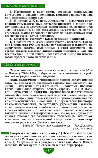 Подумайте, обсудите, сделайте ·
1 . Изобразите в виде схемы основные направления
внутренней и внешней политики. Поясните каждое из них
на конкретных примерах.
2. В начале XIX в. царь Александр 1, выслушав совет
видных государственных деятелей провести в жизнь про­
ект коренных общественных преобразований, воскликнул:
(<Некем взять» , т. е. нет слоя людей, на которых он мог бы
опереться. Какое положение параграфа иллюстрирует при­
веденный факт? Ответ поясните.
3. Оформите таблицу « Классификация политики » .
4. Прочитайте в « Российской газете » очередное Посла­
ние Президента РФ Федеральному собранию и выявите по­
литические задачи, изложенные в этом документе. На
основе средств массовой информации покажите, как они
реализуются на практике. Сделайте сообщение по резуль­
татам проведенного исследования.
Поработайте с источником
Познакомьтесь с размышлениями немецкого социолога Мак­
са Вебера ( 1 864 - 1 920) о двух категориях политических рабо­
тников государственного аппарата.
Итак, политический чиновник не должен делать именно
того, что всегда и необходимым образом должен делать по­
литик - как вождь, так и его свита, - бороться. Ибо при­
нятие какой-либо стороны, борьба, страсть - ira et stadi­
um - суть стихия политика, прежде всего политического
вождя. Деятельность вождя всегда подчиняется совершен­
но иному принципу ответственности, прямо противополож­
ной ответственности чиновника. В случае если (несмотря
на его представления) вышестоящее учреждение настаива­
ет на кажущемся ему ошибочном приказе, дело чести чи­
новника выполнить приказ под ответственность приказы­
вающего, выполнить добросовестно и точно, так, будто этот
прwказ отвечает его собственным убеждениям: без такой
в высшем смысле нравственной дисциплины и самоотвер­
женности развалился бы весь аппарат.
Вебер М. Избранные произведения. - М.: Прогресс,
1 990. - с. 666.
- Вопросы и задания к источнику. 1 ) Чем отличается дея­
тельность чиновников от деятельности политических руко­
водителей? 2) В чем суть и смысл ответственности чиновни­
ков? 3) Актуальны ли приведенные взгляды Макса Вебера
сегодня? Используйте в ответе материал параграфа.
w
 