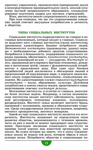 практику управления), производством (превращение науки
в непосредственную производительную силу), школой (уси­
ление научной направленности образования, специализи­
рованная подготовка кадров для научных учреждений).
Итак, институты вносят упорядоченность в нашу жизнь.
При этом очевидно, что все это упорядочивание поведе­
ния людей отвечает насущным потребностям и личности,
и общества.
ТИПЫ СОЦИАЛЬНЫХ ИНСТИТУТОВ
Социальные институты подразделяются на главные и не­
главные (неосновные), которые входят в главные. Социоло­
ги выделяют пять главных институтов (групп институтов),
призванных удовлетворять базовые потребности людей.
Экономические институты (производство, рынок) связа­
ны с необходимостью добывать средства существования.
Потребности в безопасности, поддержании социального по­
рядка призваны обеспечивать политические институты,
включая важнейший из них - государство. Институт се­
мьи, призванный регулировать брачные отношения, рожде­
ние и воспитание детей, связан с фундаментальной потреб­
ностью в продолжении рода. Еще один круг базовых
потребностей людей заключается в обогащении знаний и
представлений об окружающем мире, в передаче накоплен­
ного опыта подрастающим поколениям, социализации мо­
лодежи. Их удовлетворению служат социально-культурные
институты - наука, образование, культура. Духовным
потребностям в поиске смысла жизни, нравственного совер­
шенствования отвечает институт религии.
Неосновные институты, в отличие от главных, выполня­
ют более частные задачи. Например, в состав экономиче­
ских институтов входит институт собственности, призван­
ный регулировать отношения владения, пользования,
распределения. Институт семьи включает институт брака,
связанный с положением, правами и обязанностями супру­
гов. Среди государственных институтов назовем, например,
институт президентства, институт монархии.
Одной из черт социального института является его исто­
ричность. Институты возникают на определенном этапе
развития общества, видоизменяются с течением времени,
часть из них в какой-то момент прекращает свое существо­
вание. Проследим эволюцию социального института на
примере такой хорошо вам известной организации, как
школа. Из курса истории вы знаете, что в эпоху Средневе­
ковья школа не играла той роли, которую обрела в после­
дующие эпохи. Потребность общества в социализации по-
-
 