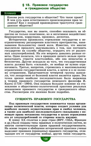 Вспомните
§ 1 8. Правовое государство
и гражданское общество
Какова роль государства в обществе? Что такое право?
В чем суть идеи естественного происхождения прав че­
ловека? Как с позиций правоведения трактуется граж­
данское общество?
Государство, как вы знаете, способно оказывать на об­
щество не только позитивное, но и негативное воздействие:
бюрократизм, коррупция, произвол, деспотия.
Исторически проявилось стремление государства к не­
ограниченному расширению властного пространства, навя­
зыванию большинству своей воли. Известно, что многие
мыслители прошлого задумывались о том, как поставить
государство на службу обществу, оградить его от различ­
ных злоупотреблений. На эти вопросы давались разные от­
веты. Одни полагали, что в принципе ничего нельзя проти­
вопоставить страсти властолюбия, ибо она ненасытна и
бесконечна. Другие исходили из того, что государственная
власть должна быть « сильной » , ее вообще не нужно огра­
ничивать. Третьи, напротив, стремились к максимальному
ограничению государственной власти, а затем и к ее полно­
му устранению. Представители четвертой группы заявля­
ли, что лекарством от болезней власти является право. Эта
точка зрения наиболее последовательно была выражена
в теории правового государства немецкого философа И.
Канта (1 724- 1804). Она оказала большое влияние на ста­
новление в общественно-политической практике реальных
механизмов правового государства и гражданского обще­
ства. Рассмотрим эти явления более подробно.
СУЩНОСТЬ ПРАВОВОГО ГОСУДАРСТВА
Под правовым государством понимается такая органи­
зация политической власти, которая создает условия ·для
наиболее полного осуществления прав и свобод человека,
а также для наиболее последовательного связывания с по­
мощью права механизма государства в целях ограждения
его от злоупотреблений со стороны власть имущих.
К концу ХХ столетия в ряде стран (ФРГ, США, Франции
и др.) были созданы типы правовых и политических систем, во
многом соответствующие идеям правовой государственности.
На основе теории и обобщения исторической практики ученые
выделяют признаки (принципы) правового государства, отли­
чающие его от государства вообще, других типов государств.
•
 