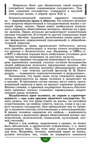 1! Иммануил Кант для обозначения своей модели 1·11 употреблял термин « правомерное государство » . Тер:
1 мин «правовое государство » утвердился в научнои 11 литературе позже, в первой трети XIX в.
Основополагающий принцип правового государст­
ва - верховенство права в обществе. Он означает решение
всех вопросов общественной и государственной жизни с по­
зиций права, закона. Право имеет наибольшую возмож­
ность выражать общественные интересы, облекая их в фор­
му законов. Право детально регламентирует компетенцию
органов государства. В отличие от других социальных норм
(морали, обычаев, традиций, религиозных норм) право но­
сит формально определенный (письменный) и общеобяза­
тельный характер.
Верховенство права предполагает подчинение закону
всех граждан, организаций, а также самого государства,
его органов и должностных лиц. Например, в 1 990-е гг.
в ФРГ в обычном порядке было возбуждено уголовное дело
против министра экономики за неуплату налогов.
Однако правовое государство цементирует не столько уг­
роза применения санкций, сколько согласие большинства
людей добровольно исполнять предписания законов. « Без
подчинения себя некоему высшему обязывающему началу
общество, - как отмечал русский философ П. И. Новго­
родцев, - подвержено самоуничтожению и разрушению » .
Подчеркнем, что право лишь тогда становится правом,
когда ориентируется на права человека и закрепляет их
в законах. В противном случае законы могут иметь проти­
воправный характер и вряд ли вызовут уважение граждан.
Иными словами, в правовом государстве должны действо­
вать правовые законы: гуманные, справедливые, закреп­
ляющие права человека.
Незыблемость прав человека, их охрана и гарантиро­
ванность - еще один признак правового государства. На­
ивно думать, что эти права (право на жизнь, на достойное
существование, на свободу совести, мысли, слова и пр. ) да­
рует человеку государство. Они принадлежат ему от приро­
ды и являются поэтому естественными и неотчуждаемыми.
В правах человека выражена его свобода - возможность
действовать в различных сферах общественной жизни: эко­
номической, политической, социальной, культурной, лич­
ной (частной).
Вместе с тем свобода, выраженная в правах, не может
быть абсолютной, а предполагает ограничения, т. е. имеет
определенную меру. При этом мера должна быть равной
для всех. Например, человек, имеющий право на жизнь,
должен поступать так, чтобы не подвергать опасности
•
 