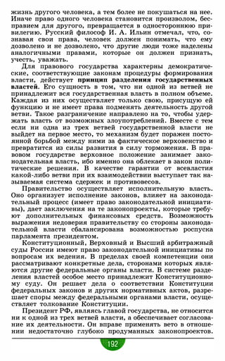 жизнь другого человека, а тем более не покушаться на нее.
Иначе право одного человека становится произволом, бес­
правием для другого, превращается в одностороннюю при­
вилегию. Русский философ И. А. Ильин отмечал, что, со­
знавая свои права, человек должен понимать, что ему
дозволено и не дозволено, что другие люди тоже наделены
аналогичными правами, которые он должен признать,
учесть, уважать.
Для правового государства характерны демократиче­
ские, соответствующие законам процедуры формирования
власти, действует принцип разделения государственных
властей. Его сущность в том, что ни одной из ветвей не
принадлежит вся государственная власть в полном объеме.
Каждая из них осуществляет только свою, присущую ей
функцию и не имеет права подменять деятельность другой
ветви. Такое разграничение направлено на то, чтобы удер­
жать власть от возможных злоупотреблений. Вместе с тем
если ни одна из трех ветвей государственной власти не
выйдет на первое место, то механизм будет поражен посто­
янной борьбой между ними за фактическое верховенство и
превратится из силы развития в силу торможения. В пра­
вовом государстве верховное положение занимает зако­
нодательная власть, ибо именно она облекает в закон поли­
тические решения. В качестве гарантии от всевластия
какой-либо ветви при их взаимодействии выступает так на­
зываемая система сдержек и противовесов.
Правительство осуществляет исполнительную власть.
Оно организует исполнение законов, влияет на законода­
тельный процесс (имеет право законодательной инициати­
вы), дает заключения на те законопроекты, которые требу­
ют дополнительных финансовых средств. Возможность
выражения недоверия правительству со стороны законода­
тельной власти сбалансирована возможностью роспуска
парламента президентом.
Конституционный, Верховный и Высший арбитражный
суды России имеют право законодательной инициативы по
вопросам их ведения. В пределах своей компетенции они
рассматривают конкретные дела, сторонами которых явля­
ются другие федеральные органы власти. В системе разде­
ления властей особое место принадлежит Конституционно­
му суду. Он решает дела о соответствии Конституции
федеральных законов и других нормативных актов, разре­
шает споры между федеральными органами власти, осуще­
ствляет толкование Конституции.
Президент РФ, являясь главой государства, не относится
ни к одной из трех ветвей власти, а обеспечивает согласова­
ние их деятельности. Он вправе применять вето в отноше­
нии недостаточно глубоко продуманных законопроектов.
-
 