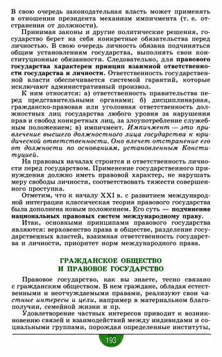 В свою очередь законодательная власть может применять
в отношении президента механизм импичмента (т. е. от­
странения от должности).
Принимая законы и другие политические решения, го­
сударство берет на себя конкретные обязательства перед
личностью. В свою очередь личность обязана подчиняться
общим установлениям государства, выполнять свои кон­
ституционные обязанности. Следовательно, для правового
государства характерен принцип взаимной ответственно­
сти государства и личности. Ответственность государствен­
ной власти обеспечивается системой гарантий, которые
исключают административный произвол.
К ним относятся: а) ответственность правительства пе­
ред представительными органами; б) дисциплинарная,
гражданско-правовая или уголовная ответственность дол­
жностных лиц государства любого уровня за нарушения
прав и свобод конкретных лиц, за злоупотребление служеб­
ным положением; в) импичмент. Импичмент - это при­
влечение высшего должностного лица государства к юри­
дической ответственности. Оно влечет отстранение его
от должности по основаниям, установленным Консти­
туцией.
На правовых началах строится и ответственность лично­
сти перед государством. Применение государственного при­
нуждения должно иметь правовой характер, не нарушать
меру свободы личности, соответствовать тяжести совершен­
ного проступка.
Отметим, что к началу XXI в. с развитием международ­
ной интеграции классическая теория правового государства
была дополнена новым положением. Его суть - подчинение
национальных правовых систем международному праву.
Итак, основными принципами правового государства
являются: верховенство права в обществе, разделение госу­
дарственных властей, взаимная ответственность государст­
ва и личности, приоритет норм международного права.
ГРАЖДАНСКОЕ ОБЩЕСТВО
И ПРАВОВОЕ ГОСУДАРСТВО
Правовое государство, как вы знаете, тесно связано
с гражданским обществом. В нем граждане, обладая естест­
венными и неотчуждаемыми правами, реализуют свои ча­
стные интересы и цели, например в материальном благо­
получии, семейной жизни и пр.
"Удовлетворение частных интересов приводит к возник­
новению связей и взаимодействий между индивидами и со­
циальными группами, порождая определенные институты,
w
 