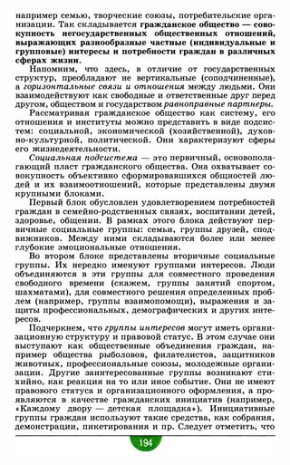 например семью, творческие союзы, потребительские орга­
низации. Так складывается гражданское общество - сово­
купность негосударственных общественных отношений,
выражающих разнообразные частные (индивидуальные и
групповые) интересы и потребности граждан в различных
сферах жизни.
Напомним, что здесь, в отличие от государственных
структур, преобладают не вертикальные (соподчиненные),
а горизонтальные связи и отношения между людьми. Они
взаимодействуют как свободные и ответственные друг перед
другом, обществом и государством равноправные партнеры.
Рассматривая гражданское общество как систему, его
отношения и институты можно представить в виде подсис­
тем: социальной, экономической (хозяйственной), духов­
но-культурной, политической. Они характеризуют сферы
его жизнедеятельности.
Социальная подсистема - это первичный, основопола­
гающий пласт гражданского общества. Она охватывает со­
вокупность объективно сформировавшихся общностей лю­
дей и их взаимоотношений, которые представлены двумя
крупными блоками.
Первый блок обусловлен удовлетворением потребностей
граждан в семейно-родственных связях, воспитании детей,
здоровье, общении. В рамках этого блока действуют пер­
вичные социальные группы: семьи, группы друзей, спод­
вижников. Между ними складываются более или менее
глубокие эмоциональные отношения.
Во втором блоке представлены вторичные социальные
группы. Их нередко именуют группами интересов. Люди
объединяются в эти группы для совместного проведения
свободного времени (скажем, группы занятий спортом,
шахматами), для совместного решения определенных проб­
лем (например, группы взаимопомощи), выражения и за­
щиты профессиональных, демографических и других инте­
ресов.
Подчеркнем, что группы интересов могут иметь органи­
зационную структуру и правовой статус. В этом случае они
выступают как общественные объединения граждан, на­
пример общества рыболовов, филателистов, защитников
животных, профессиональные союзы, молодежные органи­
зации. Другие заинтересованные группы возникают сти­
хийно, как реакция на то или иное событие. Они не имеют
правового статуса и организационного оформления, а про­
являются в качестве гражданских инициатив (например,
« Каждому двору - детская площадка» ). Инициативные
группы граждан используют такие средства, как собрания,
демонстрации, пикетирования и пр. Следует отметить, что
•
 
