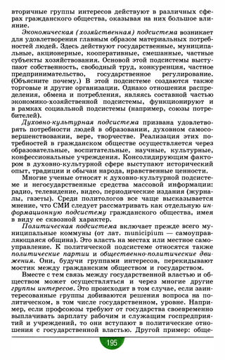 вторичные группы интересов действуют в различных сфе­
рах гражданского общества, оказывая на них большое вли­
яние.
Экономическая (хозяйственная) подсистема возникает
для удовлетворения главным образом материальных потреб­
ностей людей. Здесь действуют государственные, муниципа­
льные, акционерные, кооперативные, смешанные, частные
субъекты хозяйствования. Основой этой подсистемы высту­
пают собственность, свободный труд, конкуренция, частное
предпринимательство, государственное регулирование.
(Объясните почему.) В этой подсистеме создаются также
торговые и другие организации. Однако отношения распре­
деления, обмена и потребления, являясь составной частью
экономико-хозяйственной подсистемы, функционируют и
в рамках социальной подсистемы (например, союзы потре­
бителей).
Духовно-культурная подсистема призвана удовлетво­
рять потребности людей в образовании, духовном самосо­
вершенствовании, вере, творчестве. Реализация этих по­
требностей в гражданском обществе осуществляется через
образовательные, воспитательные, научные, культурные,
конфессиональные учреждения. Консолидирующим факто­
ром в духовно-культурной сфере выступают исторический
опыт, традиции и обычаи народа, нравственные ценности.
Многие ученые относят к духовно-культурной подсисте­
ме и негосударственные средства массовой информации:
радио, телевидение, видео, периодические издания (журна­
лы, газеты). Среди политологов все чаще высказывается
мнение, что СМИ следует рассматривать как отдельную ин­
формационную подсистему гражданского общества, имея
в виду ее сквозной характер.
Политическая подсистема включает прежде всего му­
ниципальные коммуны (от лат. municipium - самоуправ­
ляющаяся община). Это власть на местах или местное само­
управление. К политической подсистеме относятся также
политические партии и общественно-политические дви­
жения. Они, будучи группами интересов, перекидывают
мостик между гражданским обществом и государством.
Вместе с тем связь между государственной властью и об­
ществом может осуществляться и через многие другие
группы интересов. Это происходит в том случае, если заин­
тересованные группы добиваются решения вопроса на по­
литическом, в том числе государственном, уровне. Напри­
мер, если профсоюзы требуют от государства своевременно
выплачивать зарплату рабочим и служащим госпредприя­
тий и учреждений, то они вступают в политические отно­
шения с государственной властью. Другой пример: обще-
•
 
