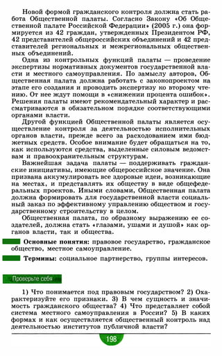 Новой формой гражданского контроля должна стать ра­
бота Общественной палаты. Согласно Закону «Об Обще­
ственной палате Российской Федерации » (2005 г.) она фор­
мируется из 42 граждан, утвержденных Президентом РФ,
42 представителей общероссийских объединений и 42 пред­
ставителей региональных и межрегиональных обществен­
ных объединений.
Одна из контрольных функций палаты - проведение
экспертизы нормативных документов государственной вла­
сти и местного самоуправления. По замыслу авторов, Об­
щественная палата должна работать с законопроектом на
этапе его создания и проводить экспертизу ко второму чте­
нию. От нее ждут помощи в « снижении процента ошибок » .
Решения палаты имеют рекомендательный характер и рас­
сматриваются в обязательном порядке соответствующими
органами власти.
Другой функцией Общественной палаты является осу­
ществление контроля за деятельностью исполнительных
органов власти, прежде всего за расходованием ими бюд­
жетных средств. Особое внимание будет обращаться на то,
как используются средства, выделенные силовым ведомст­
вам и правоохранительным структурам.
Важнейшая задача палаты - поддерживать граждан­
ские инициативы, имеющие общероссийское значение. Она
призвана аккумулировать все здоровые идеи, возникающие
на местах, и представлять их обществу в виде общефеде­
ральных проектов. Иными словами, Общественная палата
должна формировать для государственной власти социаль­
ный заказ по эффективному управлению обществом и госу­
дарственному строительству в целом.
Общественная палата, по образному выражению ее со­
здателей, должна стать « глазами, ушами и душой » как ор­
ганов власти, так и общества.
- Основные понятия: правовое государство, гражданское
общество, местное самоуправление.
- Термины: социальное партнерство, группы интересов.
Проверьте себя
1 ) Что понимается под правовым государством? 2) Оха­
рактеризуйте его признаки. 3) В чем сущность и значи­
мость гражданского общества? 4) Что представляет собой
система местного самоуправления в России? 5) В каких
формах и как осуществляется общественный контроль над
деятельностью институтов публичной власти?
 